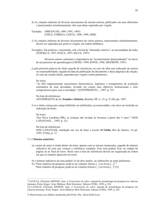 28

h) As cita„•es indiretas de diversos documentos da mesma autoria, publicados em anos diferentes
e mencionados simultaneamente, tŠm suas datas separadas por v‚rgula.
Exemplo: (DREYFUSS, 1989, 1991, 1995)
(CRUZ, CORREA, COSTA, 1998, 1999, 2000)
i) As cita„•es indiretas de diversos documentos de v•rios autores, mencionados simultaneamente,
devem ser separadas por ponto-e-v‚rgula, em ordem alfabƒtica.
Exemplos: Ela polariza e encaminha, sob a forma de “demanda coletiva”, as necessidades de todos
(FONSECA, 1997; PAIVA, 1997; SILVA, 1997)
Diversos autores salientam a import™ncia do “acontecimento desencadeador” no in‚cio
de um processo de aprendizagem (CROSS, 1984; KNOX, 1986; MEZIROW, 1991)
j) pela primeira palavra do t‚tulo seguida de reticŠncias, no caso de obra sem indica„…o de autoria
ou responsabilidade, seguida da data de publica„…o do documento e da(s) p•gina(s) da cita„…o,
no caso de cita„…o direta, separados por v‚rgula e entre parŠnteses;
No texto:
“As IES implementar…o mecanismos democr•ticos, leg‚timos e transparentes de avalia„…o
sistem•tica de suas atividades, levando em consta seus objetivos institucionais e seus
compromissos para com a sociedade.” (ANTEPROJETO..., 1987, p. 55)
Na lista de referŠncias:
ANTEPROJETO de lei. Estudos e Debates, Bras‚lia, DF, n. 13, p. 51-60, jan. 1987.
l) se o t‚tulo come„a por artigo (definido ou indefinido), ou monoss‚labo, este deve ser inclu‚do na
indica„…o da fonte;
No texto:
“Em Nova Londrina (PR), as crian„as s…o levadas †s lavouras a partir dos 5 anos.” (NOS
CANAVIAIS..., 1995, p. 12)
Na lista de referŠncias:
NOS CANAVIAIS, mutila„…o em vez de lazer e escola. O Globo, Rio de Janeiro, 16 jul.
1995. O Pa‚s, p. 12
7.1.2 Sistema numérico
a) o nome do autor ƒ citado dentro do texto, apenas com as iniciais mai•sculas, seguido do n•mero
indicativo da nota que conter• a referŠncia completa. Esta nota poder• ficar no rodapƒ da
p•gina ou ao final do texto. Neste caso a lista de referŠncias dever• ser organizada na ordem
em que as cita„•es aparecem no texto;
b) o n•mero indicativo da nota poder• vir de dois modos, ou sobrescrito ou entre parŠnteses.
Ex."Num relat‡rio de pesquisa, pode-se ter cita„•es literais [...] ou livres [...]".9
"Num relat‡rio de pesquisa, pode-se ter cita„•es literais [...] ou livres [...]".(3)

9

LAVILLE, Christian; DIONNE, Jean. A Construção do saber: manual de metodologia da pesquisa em ciŠncias
humanas. Porto Alegre: Artes Mƒdicas; Belo Horizonte: Editora UFMG, 1999. p. 263.
(3) LAVILLE, Christian; DIONNE, Jean. A Construção do saber: manual de metodologia da pesquisa em
ciŠncias humanas. Porto Alegre: Artes Mƒdicas; Belo Horizonte: Editora UFMG, 1999. p. 263.
€ Material para uso did•tico produzido pela Profa. Dra. Al‚cia Duh• Lose.

 