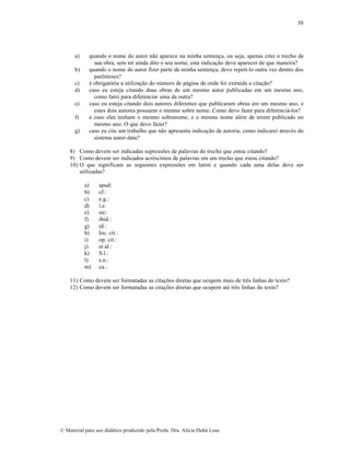 30

a)
b)
c)
d)
e)
f)
g)

quando o nome do autor não aparece na minha sentença, ou seja, apenas citei o trecho de
sua obra, sem ter ainda dito o seu nome, esta indicação deve aparecer de que maneira?
quando o nome do autor fizer parte da minha sentença, devo repeti-lo outra vez dentro dos
parênteses?
é obrigatória a utilização do número de página de onde foi extraída a citação?
caso eu esteja citando duas obras de um mesmo autor publicadas em um mesmo ano,
como farei para diferenciar uma da outra?
caso eu esteja citando dois autores diferentes que publicaram obras em um mesmo ano, e
estes dois autores possuem o mesmo sobre nome. Como devo fazer para diferenciá-los?
e caso eles tenham o mesmo sobrenome, e o mesmo nome além de terem publicado no
mesmo ano. O que devo fazer?
caso eu cite um trabalho que não apresenta indicação de autoria, como indicarei através do
sistema autor-data?

8) Como devem ser indicadas supressões de palavras do trecho que estou citando?
9) Como devem ser indicados acréscimos de palavras em um trecho que estou citando?
10) O que significam as seguintes expressões em latim e quando cada uma delas deve ser
utilizadas?
a)
b)
c)
d)
e)
f)
g)
h)
i)
j)
k)
l)
m)

apud:
cf.:
e.g.:
i.e.
sic:
ibid.:
id.:
loc. cit.:
op. cit.:
et al.:
S.l.:
s.n.:
ca.:

11) Como devem ser formatadas as citações diretas que ocupem mais de três linhas do texto?
12) Como devem ser formatadas as citações diretas que ocupem até três linhas do texto?

© Material para uso didático produzido pela Profa. Dra. Alícia Duhá Lose.

 