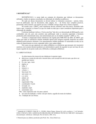 31

8 REFERÊNCIAS11
REFER‘NCIAS ƒ o nome dado ao conjunto de elementos que indicam os documentos
utilizados, citados ou apenas consultados na elabora„…o de trabalhos acadŠmicos.
De cada um desses documentos se devem indicar os elementos essenciais – autoria, t‚tulo,
local de publica„…o, tipo de documento, data, p•gina, etc. – da forma mais completa poss‚vel,
permitindo, desta maneira, que aquele que leia o trabalho consiga chegar atƒ as fontes originais.
De acordo com a ABNT, estas referŠncias devem constituir uma lista •nica, incluindo tudo
(tudo o que, o material, as fontes?) (o que foi citado ou n…o) que o autor considerou importante para a
elabora„…o do trabalho.
Conforme lembram Lubisco e Vieira esta lista "n…o deve ser denominada de Bibliografia, nem
confundida com ela, pois esta constitui uma publica„…o onde se encontra registrada a literatura
produzida sobre determinado tema, num determinado pa‚s ou em ™mbito mundial". (2003, p. 51)
A forma e a disposi„…o destas referŠncias s…o regidas pela NBR 6023 de 2002, da ABNT, que
indica que todas as referŠncias estejam alinhadas apenas pela margem esquerda, dispostas em ordem
alfabƒtica pelo primeiro elemento e em espacejamento simples (podendo vir numeradas ou n…o) ou na
ordem de aparecimento no texto, separadas entre si por espa„o duplo.
Nos casos em que aparecem em ordem alfabƒtica, as referŠncias que possuam o(s) mesmo(s)
autor(es), o(s) nome(s) deste(s) pode(m) ser substitu‚do(s) a partir da segunda vez por um tra„o de seis
toques seguido de um ponto (cada um). (Dificulta a ordena„…o alfabƒtica)
8.1 ABREVIATURAS
As abreviaturas dos meses do ano obedecem † seguinte regra:
abrevia-se o nome do mŠs atƒ a terceira letra, com exce„…o do mŠs de maio, que deve ser
grafado por inteiro.
 Ex. jun.; ago.; maio
 p•gina: p.
 folha: f.
 n•mero: n.
 volume: v.
 Sem local: S.l.
 sem nome: s.n.
 c.a: cerca
 edi„…o: ed.
 editor: Ed.
 organizador: Org.
 coordenador: Coord.
 revisada: rev.
 ampliada: ampl.
 aumentada: aum.
Obs.: estas express•es n…o v…o para o plural.
 em casos de tradu„…o, o termo vem por inteiro, seguido do nome do tradutor.
Ex.: Tradu„…o de Luis Souza.


11

Adaptado de LUBISCO, N‚dia M. L.; VIEIRA, S•nia Chagas. Manual de estilo acadêmico. 2. ed. Salvador:
UFBA; UNIFACS, 2002 e ASSOCIA—˜O BRASILEIRA DE NORMAS T‰CNICAS. NBR 6023: informa„…o e
documenta„…o: referŠncias: elabora„…o. Rio de Janeiro, 2002. 24 p.
€ Material para uso did•tico produzido pela Profa. Dra. Al‚cia Duh• Lose.

 