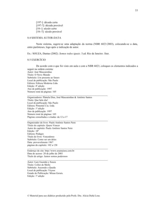 33

[197-]: década certa
[197-?]: década provável
[18--]: século certo
[18--?]: século provável
8.4 SISTEMA AUTOR-DATA
Neste sistema, sugere-se uma adaptação da norma (NBR 6023:2003), colocando-se a data,
entre parênteses, logo após a indicação de autor.
Ex.: SOUZA, Dantas (2002). Somos todos iguais. 3.ed. Rio de Janeiro: Áter.
8.5 EXERCÍCIO
De acordo com o que foi visto em aula e com a NBR 6023, coloques os elementos indicados a
seguir na ordem correta:
Autor: José Mascarenhas
Título: O Novo Mundo
Subtítulo: Um presente ao futuro
Local de publicação: São Paulo
Editora: Editora Moderna Ltda.
Edição: 4ª edição
Ano de publicação: 1997
Número total de páginas: 105
__________________________________________________________________
Organizadores: Pâmela Dias, José Mascarenhas & Antônio Santos
Título: Que belo dia!
Local de publicação: São Paulo
Editora: Pimentel Cia. Ltda.
Edição: 1ª edição
Ano de publicação: 1997
Número total de páginas: 105
Páginas consultadas e citadas: da 12 a 17
__________________________________________________________________
Organizador do livro: Paulo Antônio Santos Neto
Título do capítulo: Quero Vencer
Autor do capítulo: Paulo Antônio Santos Neto
Edição: 10ª
Editora: Pedágio
Título do livro: Vencedores
Subtítulo: Como ser um deles
Data: provavelmente 1967
páginas do capítulo: 102 a 130
__________________________________________________________________
Endereço do site: http://www.soumaiseu.com.br
Data do acesso: 20 de julho de 2003
Título do artigo: Juntos somos poderosos
__________________________________________________________________
Autor: Luiz Gusmão e Souza
Título: Collor de Mello
Subtítulo: Ascensão e Queda
Local de publicação: Viçosa
Estado de Publicação: Minas Gerais.
Edição: 1ª edição

© Material para uso didático produzido pela Profa. Dra. Alícia Duhá Lose.

 