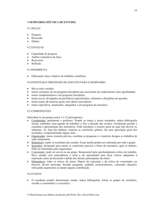 34

9 SEMINÁRIO (TÉCNICA DE ESTUDO)
9.1 INCLUI




Pesquisa.
Discussão.
Debate.

9.2 ENVOLVE





Capacidade de pesquisa.
Análise sistemática de fatos.
Raciocínio.
Reflexão.

9.3 POSSIBILITA


Elaboração clara e objetiva de trabalhos científicos.

9.4 FONTES QUE ORIGINAM UM ASSUNTO PARA O SEMINÁRIO







São as mais variadas
temas constantes de um programa disciplinar que necessitam de conhecimento mais aprofundado;
temas complementares a um programa disciplinar;
temas novos, divulgados em periódicos especializados, referentes à disciplina em questão;
temas atuais, de interesse geral, com idéias renovadoras;
temas específicos, atualizados, adequados a um programa de seminário.

9.5 COMPONENTES
Individual ou em grupos (entre 5 e 12 participantes)
 Coordenador: geralmente o professor. Propõe os temas a serem estudados, indica bibliografia
inicial, estabelece uma agenda de trabalhos e fixa a duração das sessões. Geralmente preside e
coordena a apresentação dos seminários. Pode introduzir o assunto geral do qual irão derivar os
subtemas. Ao final dos debates, sintetiza as conclusões globais, faz uma apreciação geral dos
resultados, complementando alguns itens.
 Organizador: marca reuniões prévias, coordena as pesquisas e o material, designa os trabalhos de
cada componente.
 Relator(es): expõe os resultados dos estudos. Essas tarefas podem ser realizadas por todo o grupo.
 Secretário: designado para anotar as conclusões parciais e finais do seminário, após os debates.
Pode ser substituído pelo organizador.
 Comentador: pode ser um só ou um grupo. Responsável pelo aprofundamento crítico do trabalho.
Deve estudar com antecedência o tema a ser apresentado para fazer críticas adequadas à
exposição, antes da discussão e debate dos demais participantes da classe.
 Debatedores: todos os alunos da classe. Depois da exposição e da crítica do comentador (se
houver), devem participar fazendo perguntas, pedindo esclarecimentos, colocando objeções,
reforçando argumentos ou dando alguma contribuição.
9.6 ETAPAS


O coordenar propõe determinado estudo, indica bibliografia, forma os grupos de seminário,
escolhe o comentador e o secretário;

© Material para uso didático produzido pela Profa. Dra. Alícia Duhá Lose.

 
