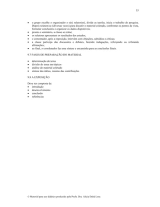 35









o grupo escolhe o organizador e o(s) relator(es), divide as tarefas, inicia o trabalho de pesquisa.
Depois reúnem-se (diversas vezes) para discutir o material coletado, confrontar os pontos de vista,
formular conclusões e organizar os dados disponíveis;
pronto o seminário, a classe se reúne;
os relatores apresentam os resultados dos estudos;
o comentador, após a exposição, intervém com objeções, subsídios e críticas;
a classe participa das discussões e debates, fazendo indagações, reforçando ou refutando
afirmações;
ao final, o coordenador faz uma síntese e encaminha para as conclusões finais.

9.7 FASES DE PREPARAÇÃO DO MATERIAL





determinação do tema
divisão do tema em tópicos
análise do material coletado
síntese das idéias, resumo das contribuições

9.8 A EXPOSIÇÃO
Deve ser composta de:
 introdução
 desenvolvimento
 conclusão
 referências

© Material para uso didático produzido pela Profa. Dra. Alícia Duhá Lose.

 