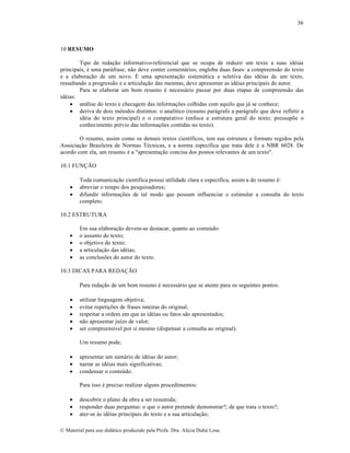 36

10 RESUMO
Tipo de redação informativo-referencial que se ocupa de reduzir um texto a suas idéias
principais, é uma paráfrase, não deve conter comentários, engloba duas fases: a compreensão do texto
e a elaboração de um novo. É uma apresentação sistemática e seletiva das idéias de um texto,
ressaltando a progressão e a articulação das mesmas, deve apresentar as idéias principais do autor.
Para se elaborar um bom resumo é necessário passar por duas etapas de compreensão das
idéias:
 análise do texto e checagem das informações colhidas com aquilo que já se conhece;
 deriva de dois métodos distintos: o analítico (resumo parágrafo a parágrafo que deve refletir a
idéia do texto principal) e o comparativo (enfoca a estrutura geral do texto; pressupõe o
conhecimento prévio das informações contidas no texto).
O resumo, assim como os demais textos científicos, tem sua estrutura e formato regidos pela
Associação Brasileira de Normas Técnicas, e a norma específica que trata dele é a NBR 6028. De
acordo com ela, um resumo é a "apresentação concisa dos pontos relevantes de um texto".
10.1 FUNÇÃO




Toda comunicação científica possui utilidade clara e específica, assim a do resumo é:
abreviar o tempo dos pesquisadores;
difundir informações de tal modo que possam influenciar e estimular a consulta do texto
completo.

10.2 ESTRUTURA






Em sua elaboração devem-se destacar, quanto ao conteúdo:
o assunto do texto;
o objetivo do texto;
a articulação das idéias;
as conclusões do autor do texto.

10.3 DICAS PARA REDAÇÃO
Para redação de um bom resumo é necessário que se atente para os seguintes pontos:






utilizar linguagem objetiva;
evitar repetições de frases inteiras do original;
respeitar a ordem em que as idéias ou fatos são apresentados;
não apresentar juízo de valor;
ser compreensível por si mesmo (dispensar a consulta ao original).
Um resumo pode:





apresentar um sumário de idéias do autor;
narrar as idéias mais significativas;
condensar o conteúdo.
Para isso é preciso realizar alguns procedimentos:





descobrir o plano da obra a ser resumida;
responder duas perguntas: o que o autor pretende demonstrar?; de que trata o texto?;
ater-se às idéias principais do texto e a sua articulação;

© Material para uso didático produzido pela Profa. Dra. Alícia Duhá Lose.

 
