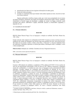 38





generaliza„…o das idƒias do texto (registrar informa„•es de ordem geral);
sele„…o das idƒias principais;
inven„…o ou constru„…o (frases que incluam v•rias idƒias expostas no texto, mas deve-se fazŠlo de forma sintƒtica).

Algumas publica„•es cient‚ficas exigem, ainda, que o texto seja acompanhado de um resumo
em l‚ngua estrangeira, geralmente uma l‚ngua de divulga„…o internacional (inglŠs, francŠs, espanhol),
obedecendo †s mesmas regras de formata„…o e reda„…o do resumo em l‚ngua vern•cula, sendo
encimado pela palavra ABSTRACT (inglŠs), R‰SUM‰ (francŠs) ou RESUMEN (espanhol), a
depender do caso.
10.7 EXEMPLOS DE RESUMO12
Ex. 1. Resumo Indicativo
RESUMO
ROCCO, Maria Thereza Fraga. Crise na linguagem: a rela„…o no vestibular. S…o Paulo: Mestre Jou,
1981. 184 p.
Estudo realizado sobre reda„•es de vestibulandos da FUVEST. Examina os textos com base nas novas
tendŠncias dos estudos da linguagem, que buscam erigir uma gram•tica do texto, uma teoria do texto.
S…o objetos de seu estudo a coes…o, o clichŠ, a frase feita, o “n…o-texto” e o discurso indefinido. Parte
de conjecturas e indica„•es, apresenta os critƒrios para an•lise, informa„•es sobre o candidato, o texto
e farta exemplifica„…o.
Palavras-chave: Reda„•es de vestibular. Gram•tica do texto. Progress…o discursiva.
OBS. o texto deste resumo apresenta 68 palavras.

__________________________________________________________________________________
Ex. 2 Resumo Informativo
RESUMO
ROCCO, Maria Thereza Fraga. Crise na linguagem: a rela„…o no vestibular. S…o Paulo: Mestre Jou,
1981. 184 p.
Examina 1.500 reda„•es de candidatos a vestibulares (1978), obtidas da FUVEST. O livro resultou de
uma tese de doutoramento apresentada † USP em maio de 1981. Objetiva caracterizar a linguagem
escrita dos vestibulandos e a existŠncia de uma crise na linguagem escrita, particularmente desses
indiv‚duos. Escolheu reda„•es de vestibulares pela oportunidade de obten„…o de um corpus
homogŠneo. Sua hip‡tese inicial ƒ a da existŠncia de uma poss‚vel crise na linguagem e, atravƒs do
estudo, estabelecer rela„•es entre os textos e o n‚vel de estrutura„…o mental de seus produtores. Entre
os problemas, ressaltam-se a carŠncia de nexos, de continuidade e quantidade de informa„•es,
ausŠncia de originalidade. Tambƒm foram objeto de an•lise condi„•es externas como fam‚lia, escola,
cultura, fatores sociais e econ•micos. Um dos critƒrios para an•lise ƒ a utiliza„…o do conceito de
coes…o. A autora preocupa-se ainda com a progress…o discursiva, com o discurso tautol‡gico, as
contradi„•es l‡gicas evidentes, o nonsense, os clichŠs, as frases feitas. Chegou † conclus…o de que
34,8% dos vestibulandos demonstram incapacidade de dom‚nio dos termos relacionais; 16,9%
apresentam problemas de contradi„•es l‡gicas evidentes. A redund™ncia ocorreu em 12,5% dos textos.
O uso excessivo de clichŠs e frases feitas aparece em 69,0% dos textos. Somente em 40 textos
verificou-se a presen„a de linguagem criativa. žs vezes o discurso estrutura-se com frases
12

Exemplos extra‚dos de MEDEIROS, Jo…o Bosco. Redação científica: a pr•tica de fichamentos, resumos e
resenhas. S…o Paulo: Atlas, 1999. p. 124.
€ Material para uso did•tico produzido pela Profa. Dra. Al‚cia Duh• Lose.

 