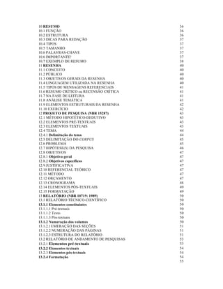 10 RESUMO
10.1 FUNÇÃO
10.2 ESTRUTURA
10.3 DICAS PARA REDAÇÃO
10.4 TIPOS
10.5 TAMANHO
10.6 PALAVRAS-CHAVE
10.6 IMPORTANTE!
10.7 EXEMPLO DE RESUMO
11 RESENHA
11.1 CONCEITO
11.2 PÚBLICO
11.3 OBJETIVOS GERAIS DA RESENHA
11.4 LINGUAGEM UTILIZADA NA RESENHA
11.5 TIPOS DE MENSAGENS REFERENCIAIS
11.6 RESUMO CRÍTICO ou RECENSÃO CRÍTICA
11.7 NA FASE DE LEITURA
11.8 ANÁLISE TEMÁTICA
11.9 ELEMENTOS ESTRUTURAIS DA RESENHA
11.10 EXERCÍCIO
12 PROJETO DE PESQUISA (NBR 15287)
12.1 MÉTODO HIPOTÉTICO-DEDUTIVO
12.2 ELEMENTOS PRÉ-TEXTUAIS
12.3 ELEMENTOS TEXTUAIS
12.4 TEMA
12.4.1 Delimitação do tema
12.5 DELIMITAÇÃO DO CORPUS
12.6 PROBLEMA
12.7 HIPÓTESE(S) DA PESQUISA
12.8 OBJETIVOS
12.8.1 Objetivo geral
12.8.2 Objetivos específicos
12.9 JUSTIFICATIVA
12.10 REFERENCIAL TEÓRICO
12.11 MÉTODO
12.12 ORÇAMENTO
12.13 CRONOGRAMA
12.14 ELEMENTOS PÓS-TEXTUAIS
12.15 FORMATAÇÃO
13 RELATÓRIO (NBR 10719: 1989)
13.1 RELATÓRIO TÉCNICO-CIENTÍFICO
13.1.1 Elementos constituintes
13.1.1.1 Pré-textuais
13.1.1.2 Texto
13.1.1.3 Pós-textuais
13.1.2 Numeração dos volumes
13.1.2.1UMERAÇÃO DAS SEÇÕES
13.1.2.2 NUMERAÇÃO DAS PÁGINAS
13.1.2.3 ESTRUTURA DO RELATÓRIO
13.2 RELATÓRIO DE ANDAMENTO DE PESQUISAS
13.2.1 Elementos pré-textuais
13.2.2 Elementos textuais
13.2.3 Elementos pós-textuais
13.2.4 Formatação

36
36
36
37
37
37
37
37
38
40
40
40
40
40
41
41
41
41
42
42
43
43
43
43
44
44
45
45
46
47
47
47
47
47
47
47
48
49
49
50
50
50
50
50
50
50
51
51
51
53
53
54
54
54
55

 