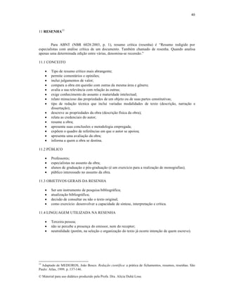 40

11 RESENHA13

Para ABNT (NBR 6028:2003, p. 1), resumo cr‚tica (resenha) ƒ “Resumo redigido por
especialistas com an•lise cr‚tica de um documento. Tambƒm chamado de resenha. Quando analisa
apenas uma determinada edi„…o entre v•rias, denomina-se recens…o.”
11.1 CONCEITO
















Tipo de resumo cr‚tico mais abrangente;
permite coment•rios e opini•es;
inclui julgamentos de valor;
compara a obra em quest…o com outras da mesma •rea e gŠnero;
avalia a sua relev™ncia com rela„…o †s outras;
exige conhecimento do assunto e maturidade intelectual;
relato minucioso das propriedades de um objeto ou de suas partes constitutivas;
tipo de reda„…o tƒcnica que inclui variadas modalidades de texto (descri„…o, narra„…o e
disserta„…o);
descreve as propriedades da obra (descri„…o f‚sica da obra);
relata as credenciais do autor;
resume a obra;
apresenta suas conclus•es e metodologia empregada;
exp•em o quadro de referŠncias em que o autor se apoiou;
apresenta uma avalia„…o da obra;
informa a quem a obra se destina.

11.2 P’BLICO





Professores;
especialistas no assunto da obra;
alunos de gradua„…o e p‡s-gradua„…o (ƒ um exerc‚cio para a realiza„…o de monografias);
p•blico interessado no assunto da obra.

11.3 OBJETIVOS GERAIS DA RESENHA





Ser um instrumento de pesquisa bibliogr•fica;
atualiza„…o bibliogr•fica;
decis…o de consultar ou n…o o texto original;
como exerc‚cio: desenvolver a capacidade de s‚ntese, interpreta„…o e cr‚tica.

11.4 LINGUAGEM UTILIZADA NA RESENHA




Terceira pessoa;
n…o se percebe a presen„a do emissor, nem do receptor;
neutralidade (porƒm, na sele„…o e organiza„…o do texto j• ocorre inten„…o de quem escreve).

13

Adaptado de MEDEIROS, Jo…o Bosco. Redação científica: a pr•tica de fichamentos, resumos, resenhas. S…o
Paulo: Atlas, 1999. p. 137-146.
€ Material para uso did•tico produzido pela Profa. Dra. Al‚cia Duh• Lose.

 