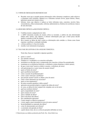 41

11.5 TIPOS DE MENSAGENS REFERENCIAIS




Resenha: texto que se propõe prestar informações sobre elementos complexos; pode referir-se
a elementos reais (reuniões, debates) ou a referentes textuais (livros, peças teatrais, filmes,
palestras); possui um resumo crítico;
Informe: texto cujo objetivo é indicar ao leitor referentes reais, concretos; envolve fatos,
circunstâncias, cifras (comunicados, informes administrativos, boletins de ocorrência); trata-se
de uma descrição.

11.6 RESUMO CRÍTICO ou RECENSÃO CRÍTICA







Combina resumo e julgamento de valor;
a ABNT denomina resenha de resumo crítico (e recensão, a análise de uma determinada
edição entre várias), cujo objetivo é oferecer informações para que o leitor possa decidir
quanto à consulta ou não do original;
deve resumir as idéias da obra, avaliar as informações nela contidas e a forma como foram
expostas e justificar a avaliação realizada;
a leitura analítica é a base da resenha;
resenha é um instrumento de pesquisa.

11.7 NA FASE DE LEITURA E DA ANÁLISE TEMÁTICA
Nesta fase, busca-se responder a algumas questões:






























quem é o autor?
que métodos utilizou?
estudam-se o vocabulário e os conceitos utilizados;
assinalam-se as dúvidas (sem a compreensão dos conceitos a leitura fica prejudicada);
examinam-se as referências históricas, a referência a outras doutrinas e outros autores;
de que o texto trata? (assim se obtém o assunto, a referência, do texto)
sob qual perspectiva o autor tratou do assunto (tema)?
quais os limites do texto?
qual o problema focalizado?
como o assunto foi problematizado?
como o autor soluciona o problema?
que posição assume? (assim se obtém a tese do autor)
como o autor demonstra seu raciocínio?
quais os seus argumentos?
há outros assuntos paralelos à idéia central?
apresenta uma posição própria a respeito das idéias do texto?
às vezes, as idéias do texto original são cotejadas com as de outro;
qual sua coerência interna?
qual a originalidade do texto?
qual o alcance do texto?
qual a validade da idéias?
qual a relevância das idéias?
que contribuições apresenta?
o autor atingiu os objetivos propostos?
o texto supera a pura retomada de textos de outros autores?
há profundidade na exposição das idéias?
a tese foi demonstrada com eficácia?
a conclusão está apoiada em fatos?
a partir desses itens, faz-se a crítica às posições definidas no texto;

© Material para uso didático produzido pela Profa. Dra. Alícia Duhá Lose.

 
