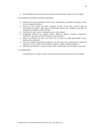 42



fase de elaboração do texto pessoal que reflita sistematicamente as idéias do texto original

11.9 ELEMENTOS ESTRUTURAIS DA RESENHA









credenciais do autor: informações sobre o autor, nacionalidade, formação universitária, títulos,
livros ou artigos publicados;
resumo da obra: resumo das idéias principais da obra: de que trata o texto?; qual sua
característica principal?; exige algum conhecimento prévio para entendê-la?; descrição do
conteúdo dos capítulos ou partes da obra;
conclusões do autor: quais as conclusões a que o autor chegou?
metodologia aplicada: que métodos utilizou (dedutivo, indutivo, histórico, comparativo,
estatístico)?; que técnicas utilizou (entrevista; questionário)?;
quadro de referência do autor: que teoria serve de apoio ao estudo apresentado?; qual o
modelo teórico utilizado?;
crítica do resenhista (apreciação): julgamento da obra, qual a sua contribuição?; as idéias são
originais?; como é o estilo do autor (conciso, objetivo, simples, idealista, realista)?;
indicações do resenhista: a quem se dirige a obra?; é endereçada a que disciplina, a que área?

11.10 EXERCÍCIO
Leia atentamente a resenha a seguir e destaque nela cada uma dessas partes acima referidas.

© Material para uso didático produzido pela Profa. Dra. Alícia Duhá Lose.

 