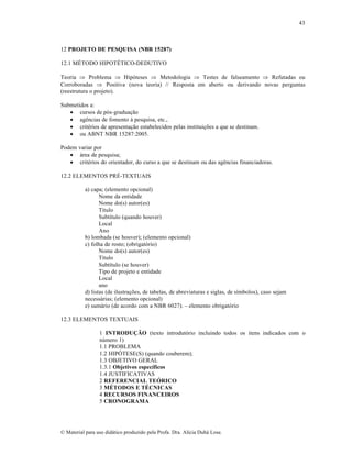 43

12 PROJETO DE PESQUISA (NBR 15287)
12.1 M‰TODO HIPOT‰TICO-DEDUTIVO
Teoria  Problema  Hip‡teses  Metodologia  Testes de falseamento  Refutadas ou
Corroboradas  Positiva (nova teoria) // Resposta em aberto ou derivando novas perguntas
(reestrutura o projeto).
Submetidos a:
 cursos de p‡s-gradua„…o
 agŠncias de fomento † pesquisa, etc.,
 critƒrios de apresenta„…o estabelecidos pelas institui„•es a que se destinam.
 ou ABNT NBR 15287:2005.
Podem variar por
 •rea de pesquisa;
 critƒrios do orientador, do curso a que se destinam ou das agŠncias financiadoras.
12.2 ELEMENTOS PR‰-TEXTUAIS
a) capa; (elemento opcional)
Nome da entidade
Nome do(s) autor(es)
T‚tulo
Subt‚tulo (quando houver)
Local
Ano
b) lombada (se houver); (elemento opcional)
c) folha de rosto; (obrigat‡rio)
Nome do(s) autor(es)
T‚tulo
Subt‚tulo (se houver)
Tipo de projeto e entidade
Local
ano
d) listas (de ilustra„•es, de tabelas, de abreviaturas e siglas, de s‚mbolos), caso sejam
necess•rias; (elemento opcional)
e) sum•rio (de acordo com a NBR 6027). – elemento obrigat‡rio
12.3 ELEMENTOS TEXTUAIS
1 INTRODUÇÃO (texto introdut‡rio incluindo todos os itens indicados com o
n•mero 1)
1.1 PROBLEMA
1.2 HIPŽTESE(S) (quando couberem);
1.3 OBJETIVO GERAL
1.3.1 Objetivos específicos
1.4 JUSTIFICATIVAS
2 REFERENCIAL TEÓRICO
3 MÉTODOS E TÉCNICAS
4 RECURSOS FINANCEIROS
5 CRONOGRAMA

€ Material para uso did•tico produzido pela Profa. Dra. Al‚cia Duh• Lose.

 