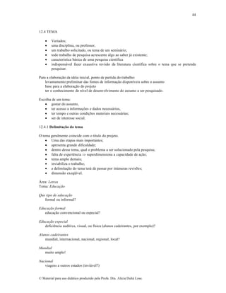 44

12.4 TEMA







Variados;
uma disciplina, ou professor,
um trabalho solicitado, ou tema de um seminário;
todo trabalho de pesquisa acrescente algo ao saber já existente;
característica básica de uma pesquisa científica
indispensável fazer exaustiva revisão da literatura científica sobre o tema que se pretende
pesquisar.

Para a elaboração da idéia inicial, ponto de partida do trabalho:
levantamento preliminar das fontes de informação disponíveis sobre o assunto
base para a elaboração do projeto
ter o conhecimento do nível de desenvolvimento do assunto a ser pesquisado.
Escolha de um tema:
 gostar do assunto,
 ter acesso a informações e dados necessários,
 ter tempo e outras condições materiais necessárias;
 ser de interesse social.
12.4.1 Delimitação do tema
O tema geralmente coincide com o título do projeto.
 Uma das etapas mais importantes;
 apresenta grande dificuldade;
 dentro desse tema, qual o problema a ser solucionado pela pesquisa;
 falta de experiência  superdimensiona a capacidade de ação;
 tema amplo demais;
 inviabiliza o trabalho;
 a delimitação do tema terá de passar por inúmeras revisões;
 dimensão exeqüível.
Área: Letras
Tema: Educação
Que tipo de educação
formal ou informal?
Educação formal
educação convencional ou especial?
Educação especial
deficiência auditiva, visual, ou física (alunos cadeirantes, por exemplo)?
Alunos cadeirantes
mundial, internacional, nacional, regional, local?
Mundial
muito amplo!
Nacional
viagens a outros estados (inviável?)

© Material para uso didático produzido pela Profa. Dra. Alícia Duhá Lose.

 