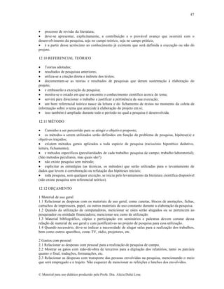 47

 processo de revisão da literatura;
 deve-se apresentar, explicitamente, a contribuição e o provável avanço que ocorrerá com o
desenvolvimento da pesquisa, seja no campo teórico, seja no campo prático;
 é a partir desse acréscimo ao conhecimento já existente que será definida a execução ou não do
projeto.
12.10 REFERENCIAL TEÓRICO
 Teorias adotadas;
 resultados de pesquisas anteriores;
 utiliza-se a citação direta e indireta dos textos;
 documentam-se as teorias e resultados de pesquisas que deram sustentação à elaboração do
projeto;
 e embasarão a execução da pesquisa;
 mostra-se o estado em que se encontra o conhecimento científico acerca do tema;
 servirá para direcionar o trabalho e justificar a pertinência de sua execução;
 um bom referencial teórico nasce da leitura e do fichamento de textos no momento da coleta de
informação sobre o tema que antecede à elaboração do projeto em si;
 isso também é ampliado durante todo o período no qual a pesquisa é desenvolvida.
12.11 MÉTODO
 Caminho a ser percorrido para se atingir o objetivo proposto;
 os métodos a serem utilizados serão definidos em função do problema de pesquisa, hipótese(s) e
objetivos traçados;
 existem métodos gerais aplicados a toda espécie de pesquisa (raciocínio hipotético dedutivo,
leitura, fichamento);
 e métodos específicos (peculiaridades de cada trabalho: pesquisa de campo; trabalho laboratorial);
(São métodos peculiares, mas quais são?)
 não existe pesquisa sem método;
 explicitar as estratégias (as técnicas, os métodos) que serão utilizadas para o levantamento de
dados que levem à corroboração ou refutação das hipóteses iniciais;
 toda pesquisa, sem qualquer exceção, se inicia pelo levantamento da literatura científica disponível
(não existe pesquisa sem referencial teórico).
12.12 ORÇAMENTO
1 Material de uso geral
1.1 Relacionar as despesas com os materiais de uso geral, como canetas, blocos de anotações, fichas,
cartuchos de impressora, papel, ou outros materiais de uso constante durante a elaboração da pesquisa.
1.2 Quando da utilização de computadores, mencionar se estes serão alugados ou se pertencem ao
pesquisador ou entidade financiadora; mencionar seu custo de utilização.
1.3 Material bibliográfico, cópias e participação em seminários e palestras devem constar dessa
relação de material de uso geral e com justificativas no projeto de pesquisa para essa utilização.
1.4 Quando necessário, deve-se indicar a necessidade de alugar salas para a realização dos trabalhos,
bem como outros aparelhos, como TV, rádio, projetores, etc.
2 Gastos com pessoal
2.1 Relacionar as despesas com pessoal para a realização de pesquisa de campo,
2.2 Mostrar os gatos com mão-de-obra de terceiros para a digitação dos relatórios, tanto os parciais
quanto o final, traduções, formatações, etc.
2.3 Relacionar as despesas com transporte das pessoas envolvidas na pesquisa, mencionando o meio
que será empregado e o trajeto. Não esquecer de mencionar as refeições e lanches dos envolvidos.

© Material para uso didático produzido pela Profa. Dra. Alícia Duhá Lose.

 