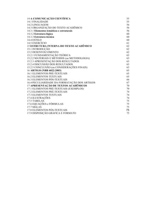 14 A COMUNICAÇÃO CIENTÍFICA
14.1 FINALIDADE
14.2 LINGUAGEM
14.3 ORGANIZAÇÃO DO TEXTO ACADÊMICO
14.3.1 Elementos temáticos e estruturais
14.3.2 Estrutura lógica
14.3.3 Estrutura técnica
14.4 ESTILO
14.5 EXERCÍCIO
15 ESTRUTURA INTERNA DO TEXTO ACADÊMICO
15.1 INTRODUÇÃO
15.2 DESENVOLVIMENTO
15.2.1 FUNDAMENTAÇÃO TEÓRICA
15.2.2 MATERIAIS E MÉTODOS (ou METODOLOGIA)
15.2.3 APRESENTAÇÃO DOS RESULTADOS
15.2.4 DISCUSSÃO DOS RESULTADOS
15.2.5 CONCLUSÃO (ou CONSIDERAÇÕES FINAIS)
16 ARTIGO (NBR 6022:2003)
16.1 ELEMENTOS PRÉ-TEXTUAIS
16.2 ELEMENTOS TEXTUAIS
16.3 ELEMENTOS PÓS-TEXTUAIS
16.4 PECULIARIDADE DA FORMATAÇÃO DOS ARTIGOS
17 APRESENTAÇÃO DE TEXTOS ACADÊMICOS
17.1 ELEMENTOS PRÉ-TEXTUAIS (EXEMPLOS)
17.2 ELEMENTOS PRÉ-TEXTUAIS
17.3 ELEMENTOS TEXTUAIS
17.4 ILUSTRAÇÕES
17.5 TABELAS
17.6 EQUAÇÕES e FÓRMULAS
17.7 SIGLAS
17.8 ELEMENTOS PÓS-TEXTUAIS
17.9 DISPOSIÇÃO GRÁFICA E FORMATO

55
55
56
56
56
60
60
60
61
62
62
62
63
63
63
63
63
65
65
65
66
67
70
70
74
74
74
75
75
75
75
75

 