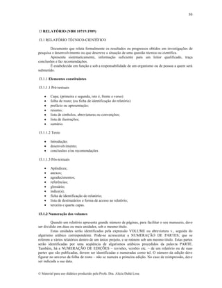 50

13 RELATÓRIO (NBR 10719:1989)
13.1 RELATŽRIO T‰CNICO-CIENTˆFICO
Documento que relata formalmente os resultados ou progressos obtidos em investiga„•es de
pesquisa e desenvolvimento ou que descreve a situa„…o de uma quest…o tƒcnica ou cient‚fica.
Apresenta sistematicamente, informa„…o suficiente para um leitor qualificado, tra„a
conclus•es e faz recomenda„•es.
‰ estabelecido em fun„…o e sob a responsabilidade de um organismo ou de pessoa a quem ser•
submetido.
13.1.1 Elementos constituintes
13.1.1.1 Prƒ-textuais








Capa; (primeira e segunda, isto ƒ, frente e verso)
folha de rosto; (ou ficha de identifica„…o do relat‡rio)
pref•cio ou apresenta„…o;
resumo;
lista de s‚mbolos, abreviaturas ou conven„•es;
lista de ilustra„•es;
sum•rio.

13.1.1.2 Texto




Introdu„…o;
desenvolvimento;
conclus•es e/ou recomenda„•es

13.1.1.3 P‡s-textuais










ApŠndices;
anexos;
agradecimentos;
referŠncias;
gloss•rio;
‚ndice(s);
ficha de identifica„…o do relat‡rio;
lista de destinat•rios e forma de acesso ao relat‡rio;
terceira e quarta capas.

13.1.2 Numeração dos volumes
Quando um relat‡rio apresenta grande n•mero de p•ginas, para facilitar o seu manuseio, deve
ser dividido em duas ou mais unidades, sob o mesmo t‚tulo.
Estas unidades ser…o identificadas pela express…o VOLUME ou abreviatura v., seguida do
algarismo ar•bico correspondente. Pode-se acrescentar a NUMERA—˜O DE PARTES; que se
referem a v•rios relat‡rios dentro de um •nico projeto, e se re•nem sob um mesmo t‚tulo. Estas partes
ser…o identificadas por uma seq”Šncia de algarismos ar•bicos precedidos da palavra PARTE.
Tambƒm, h• a NUMERA—˜O DE EDI—•ES – revis•es, vers•es etc. – de um relat‡rio ou de suas
partes que s…o publicadas, devem ser identificadas e numeradas como tal. O n•mero da edi„…o deve
figurar no anverso da folha de rosto – n…o se numera a primeira edi„…o. No caso de reimpress…o, deve
ser indicada a sua data.
€ Material para uso did•tico produzido pela Profa. Dra. Al‚cia Duh• Lose.

 