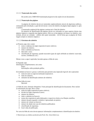 51

13.1.2.1 Numeração das seções
De acordo com a NBR 6024 (numera„…o progressiva das se„•es de um documento).
13.1.2.2 Numeração das páginas
As p•ginas do relat‡rio devem ser numeradas seq”encialmente atravƒs de algarismos ar•bicos,
come„ando pela introdu„…o, a qual dever• iniciar o texto do relat‡rio em p•gina ‚mpar (p•gina 1), ap‡s
o sum•rio.
A numera„…o seq”encial das p•ginas continua atƒ o final do relat‡rio.
Os n•meros de identifica„…o das p•ginas devem ser colocados no canto superior direito (nas
p•ginas ‚mpares) e esquerdo (nas p•ginas pares). (Deve-se evitar p•ginas em branco no relat‡rio, caso
existam, devem ser contadas – embora n…o sejam numeradas – de tal forma que as p•ginas de frente
tragam sempre os n•meros ‚mpares.)
13.1.2.3 Estrutura do relatório
a) Primeira capa: deve conter
 nome e endere„o do ‡rg…o respons•vel (autor coletivo);
 n•mero do relat‡rio;
 t‚tulo e subt‚tulo (se houver);
 data (mŠs e ano);
 classifica„…o de seguran„a, quando necess•rio (grau de sigilo atribu‚do ao relat‡rio: reservado,
secreto, confidencial, etc.).
Muitas vezes a capa ƒ suprimida, havendo apenas a folha de rosto.
b) Segunda capa:
Informa„•es complementares, tais como:
Pre„o;
Informa„•es sobre produ„…o gr•fica.
b) Lombada (se houver e grossa o suficiente para permitir uma impress…o leg‚vel): deve apresentar
 nome do autor ou sigla da institui„…o respons•vel;
 t‚tulo do relat‡rio;
 elemento de identifica„…o (n•mero do relat‡rio).
c) Falsa folha de rosto:
Opcional
c) Folha de rosto: elemento obrigat‡rio. Fonte principal de identifica„…o do documento. Deve incluir
as informa„•es da capa. Deve conter:
 nome do ‡rg…o respons•vel (autor coletivo);
 divis…o do ‡rg…o respons•vel (setor)
 n•mero do relat‡rio;
 t‚tulo e subt‚tulo (se houver);
 nomes dos respons•veis pela elabora„…o e respectivos t‚tulos e/ou filia„…o cient‚fica;
 n•mero da parte (quando o relat‡rio ƒ apresentado em partes);
 n•mero do volume (se houver);
 n•mero de edi„…o (em caso de relat‡rios publicados);
 classifica„…o de seguran„a;
 local e data de publica„…o.
No verso da folha de rosto devem aparecer informa„•es complementares † identifica„…o do relat‡rio:
€ Material para uso did•tico produzido pela Profa. Dra. Al‚cia Duh• Lose.

 