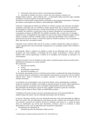52

 informa„•es sobre direitos autorais e autoriza„…o para reprodu„…o;
 associa„…o do trabalho com outros, v‚nculos com outros projetos, contratos, etc.
(Quando ambas existirem – capas e folha de rosto –, as informa„•es dadas na primeira capa e repetidas
na folha de rosto devem aparecer em posi„•es similares.)
d) Pref•cio ou Apresenta„…o: esclarecimento, justifica„…o ou apresenta„…o do documento. ‰ elaborado
por outrem e ocorre apenas em relat‡rios a serem publicados. (NBR 6029).
e) Resumo: condensa„…o do relat‡rio que delineia e/ou enfatiza os pontos mais relevantes do trabalho,
resultados e conclus•es. Deve ser informativo, dando uma descri„…o clara e concisa de conte•do de
forma intelig‚vel e suficiente para que o usu•rio possa decidir se ƒ ou n…o necess•ria a leitura completa
do trabalho. Nos relat‡rios, o resumo deve conter no m•ximo 500 palavras e sua elabora„…o deve
corresponder ao disposto no NBR 6028. Em trabalhos de grande vulto, o resumo deve vir na l‚ngua
original do texto, acompanhado de uma tradu„…o em uma ou mais l‚nguas estrangeiras (inglŠs, francŠs,
italiano e espanhol, conforme o trabalho exigir e na ordem aqui apresentada). Caso o relat‡rio se
apresente em mais de um volume, o resumo deve aparecer somente no primeiro. Caso se apresente em
parte, cada uma tem o seu pr‡prio resumo.
f) Sum•rio: Caso o relat‡rio tenha mais de um volume, o sum•rio completo deve figurar no primeiro
volume. Quando houver mais de uma parte, cada parte deve ter seu pr‡prio sum•rio. (Deve obedecer †
NBR 6027).
g) Introdu„…o: define os objetivos do trabalho as raz•es de sua elabora„…o, bem como as rela„•es
existentes com outros trabalhos. A introdu„…o n…o deve repetir ou parafrasear o resumo, nem dar
detalhes sobre a teoria experimental, o mƒtodo ou os resultados, nem antecipar as conclus•es e as
recomenda„•es.
h) Desenvolvimento: deve ser dividida em tantas se„•es e subse„•es quantas forem necess•rias para o
detalhamento da pesquisa e/ou estudo realizado.
Deve apresentar:
 descri„…o dos mƒtodos;
 teorias;
 procedimentos experimentais;
 discuss…o de resultados, etc.
As descri„•es apresentadas devem ser suficientes para permitir a compreens…o das etapas da pesquisa,
mas min•cias de provas matem•ticas ou procedimentos experimentais se necess•rios, devem constituir
material anexo. Todas as ilustra„•es ou quadros essenciais † compreens…o do texto devem ser
inclu‚dos nesta parte.
i) Conclus•es e/ou recomenda„•es: nesta se„…o devem figurar, clara e ordenadamente as dedu„•es
tiradas dos resultados do trabalho ou levantadas ao longo da discuss…o do assunto. Dados quantitativos
n…o devem aparecer na conclus…o, nem os resultados comprometidos e pass‚veis de discuss…o.
Recomenda„•es s…o declara„•es concisas de a„•es, julgadas necess•rias a partir das conclus•es
obtidas, a serem usadas no futuro. Podem ser subdivididas em partes.
j) ApŠndices: S…o partes extensivas do texto, destacadas deste para evitar descontinuidade da
seq”Šncia l‡gica das se„•es. Elas s…o elaboradas pelo pr‡prio autor do relat‡rio.
k) Anexos: S…o partes extensivas do texto, destacadas deste para evitar descontinuidade da seq”Šncia
l‡gica das se„•es. Elas s…o elaboradas por outra pessoa que n…o o pr‡prio autor do relat‡rio. S…o de
uso constante e essenciais aos relat‡rios. Devem ser colocados como anexos, p. e., trechos de outras
obras ou contribui„•es que servem para documentar, esclarecer, provar ou confirmar as idƒias
apresentadas no texto e que s…o importantes para sua perfeita compreens…o.
Normalmente s…o constitu‚dos de:

ilustra„•es que n…o s…o diretamente citadas no texto;
€ Material para uso did•tico produzido pela Profa. Dra. Al‚cia Duh• Lose.

 