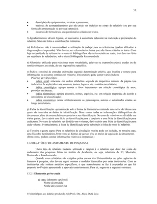 53





descrições de equipamentos, técnicas e processos;
material de acompanhamento que não pode ser incluído no corpo do relatório (ou por sua
forma de apresentação ou por sua extensão);
modelos de formulários, ou questionários citados no textos.

l) Agradecimentos: devem figurar, se necessário, à assistência relevante na realização e preparação do
relatório. Não são feitos a contribuições rotineiras.
m) Referências: não é recomendável a utilização de rodapé para as referências (podem dificultar a
diagramação e impressão). Não devem ser referenciadas fontes que não foram citadas no texto. Caso
haja necessidade de referenciar a material bibliográfico não referenciado no texto, isto deve ser feito
em seqüência às referências, sob o título Bibliografia Recomendada.
n) Glossário: utilizado para relacionar num vocabulário, palavras ou expressões pouco usadas ou de
sentido obscuro, ou ainda, de uso regional ou específico.
o) Índice: constitui de entradas ordenadas segundo determinado critério, que localiza e remete para
informações ou assuntos contidos no relatório. Um relatório pode conter vários índices.
Pode ser de vários tipos:

índice geral: relaciona em ordem alfabética seguida do respectivo número da página (ou
indicativo de seção) diversos assuntos, nomes, lugares, etc. contidos no relatório;

índice cronológico: agrupa nomes e fatos importantes em relação cronológica de anos,
períodos ou épocas;

índice sistemático: agrupa assuntos, nomes, espécies, etc. em relação preparada de acordo a
um sistema de classificação;

índice onomástico: reúne alfabeticamente as personagens, autores e autoridades citadas ao
longo do relatório.
p) Ficha de identificação: apresentação sob a forma de formulário contendo uma série de blocos nos
quais são inseridos os dados de identificação. Deve conter todas as informações bibliográficas do
documento, além de outros dados necessários a sua identificação. No caso do relatório ser dividido em
várias partes, deve existir uma ficha de identificação para o conjunto e uma ficha de identificação para
cada parte. No caso do relatório ser dividido em volumes, deve existir uma ficha de identificação para
cada volume. Eventualmente, a ficha de identificação pode substituir a folha de rosto do relatório.
q) Terceira e quarta capas: Para os relatórios de circulação restrita pode ser incluída, na terceira capa,
uma lista dos destinatários, bem como as formas de acesso e/ou os meios de aquisição do documento.
(Bem como, podem constar informações relativas à impressão.)
13.2 RELATÓRIO DE ANDAMENTO DE PESQUISAS
Outro tipo de relatório bastante utilizado e exigido é o relatório que deve dar conta do
andamento das pesquisas feitas no âmbito da Academia, ou seja, relatórios de IC, Mestrado,
Doutorado e Pós-doutorado.
Quando estes relatórios são exigidos pelos cursos das Universidades ou pelas agências de
fomento à pesquisa, eles devem seguir normas e modelos fornecidos por estas instituições. Caso as
instituições não tenham modelos específicos, o que normalmente se faz é responder ao que foi
proposto no Projeto apresentado e aprovado anteriormente. Para tal, sugere-se a seguinte estrutura:
13.2.1 Elementos pré-textuais
a) capa; (elemento opcional)
Nome da entidade
Nome do(s) autor(es)
© Material para uso didático produzido pela Profa. Dra. Alícia Duhá Lose.

 