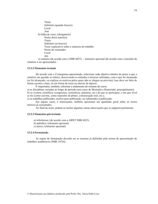 54

T‚tulo
Subt‚tulo (quando houver)
Local
Ano
b) folha de rosto; (obrigat‡rio)
Nome do(s) autor(es)
T‚tulo
Subt‚tulo (se houver)
Texto explicativo sobre a natureza do trabalho
Nome do orientador
Local
ano
c) sum•rio (de acordo com a NBR 6027). – elemento opcional (de acordo com a extens…o do
relat‡rio a ser apresentado)
13.2.2 Elementos textuais
De acordo com o Cronograma apresentado, relacionar cada objetivo (dentro do prazo a que o
relat‡rio em quest…o se refere), descrevendo os mƒtodos e tƒcnicas utilizados, com o que foi alcan„ado
(se foi alcan„ado, ou explicar os motivos pelos quais n…o se chegou ao previsto). Isso deve ser feito de
forma sucinta e clara, ou em forma de texto ou atravƒs de t‡picos.
‰ importante, tambƒm, informar o andamento do restante do curso:
a) as disciplinas cursadas ao longo do per‚odo (nos casos de Mestrado e Doutorado, principalmente);
b) os eventos cient‚ficos (congressos, semin•rios, palestras, etc.) de que se participou, e em que n‚vel
se fez (como ouvinte, como expositor de p•ster, comunica„…o oral, etc.);
c) os trabalhos publicados, aceitos para publica„…o, ou submetidos † publica„…o.
Em alguns casos, ƒ interessante, tambƒm apresentar um apanhado geral sobre os textos
te‡ricos j• consultados.
Ao final do texto, podem-se incluir algumas outras observa„•es que se julgarem pertinentes.
13.2.3 Elementos pós-textuais
a) referŠncias; (de acordo com a ABNT NBR 6023)
b) apŠndice; (elemento opcional)
c) anexo; (elemento opcional)
13.2.4 Formatação
As regras de formata„…o dever…o ser as mesmas j• definidas pela norma de apresenta„…o de
trabalhos acadŠmicos (NBR 14724).

€ Material para uso did•tico produzido pela Profa. Dra. Al‚cia Duh• Lose.

 