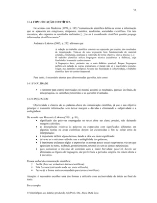 55

14 A COMUNICAÇÃO CIENTÍFICA
De acordo com Medeiros (1999, p. 185) "comunicação científica define-se como a informação
que se apresenta em congressos, simpósios, reuniões, academias, sociedades científicas. Em tais
encontros, são expostos os resultados realizados [...] texto é considerado científico quando propaga
informações científicas novas."
Andrade e Lakatos (2005, p. 252) afirmam que
A redação do trabalho científico consiste na expressão, por escrito, dos resultados
da investigação. Trata-se de uma exposição bem fundamentada do material
coletado, estruturada, analisada e elaborada de forma objetiva, clara e precisa. [...]
O trabalho científico utiliza linguagem técnica (acadêmica e didática), cuja
finalidade é transmitir conhecimento.
A linguagem deve, portanto, ser a mais didática possível. Requer linguagem
perfeita em relação às regras gramaticais, evitando não só o vocabulário popular,
vulgar, mas também o pomposo. Se uma das finalidades é a objetividade, o trabalho
científico deve ter caráter impessoal.

Para tanto, é necessário atentar para determinadas questões, tais como:
14.1 FINALIDADE


Transmitir para outros interessados no mesmo assunto os resultados, parciais ou finais, de
uma pesquisa, os caminhos percorridos e as questões levantadas.

14.2 LINGUAGEM
Objetividade e clareza são as palavras-chave da comunicação científica, já que o seu objetivo
principal é transmitir informações sem deixar margem a dúvidas e eliminando a subjetividade e a
ambigüidade.
De acordo com Marconi e Lakatos (2001, p. 81),
 significado das palavras empregadas no texto deve ser claro, preciso, não deixando
margem a dúvidas;
 as divergências relativas às palavras ou expressões com significados diferentes em
algumas teorias ou áreas científicas devem ser esclarecidas a fim de evitar erros de
interpretação;
 é importante definir alguns termos, dando a eles seu exato significado;
 deve-se ter o máximo cuidado com a ambigüidade das palavras;
 é importante esclarecer siglas e expressões ou nomes pouco usuais na primeira vez em que
aparecem no texto, podendo, posteriormente, retomá-los sem as demais referências;
 para comunicar o máximo de conteúdo com a maior brevidade possível, devem ser
eliminadas as figuras de linguagem, dar preferência a períodos simples em ordem direta e
à voz ativa.
Pessoa verbal da comunicação científica:
 Eu fiz (deve ser evitada em textos científicos)
 Nós fizemos (está sendo cada vez mais utilizada)
 Fez-se (é a forma mais recomendada para textos científicos)
Atenção: é necessário escolher uma das formas e utilizá-la com exclusividade do início ao final do
texto.
Por exemplo:
© Material para uso didático produzido pela Profa. Dra. Alícia Duhá Lose.

 
