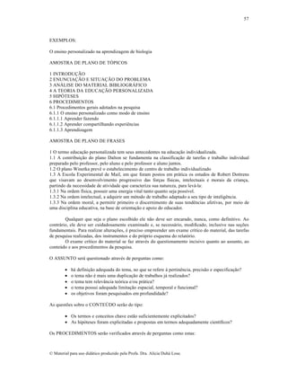57

EXEMPLOS:
O ensino personalizado na aprendizagem de biologia
AMOSTRA DE PLANO DE TÓPICOS
1 INTRODUÇÃO
2 ENUNCIAÇÃO E SITUAÇÃO DO PROBLEMA
3 ANÁLISE DO MATERIAL BIBLIOGRÁFICO
4 A TEORIA DA EDUCAÇÃO PERSONALIZADA
5 HIPÓTESES
6 PROCEDIMENTOS
6.1 Procedimentos gerais adotados na pesquisa
6.1.1 O ensino personalizado como modo de ensino
6.1.1.1 Aprender fazendo
6.1.1.2 Aprender compartilhando experiências
6.1.1.3 Aprendizagem
AMOSTRA DE PLANO DE FRASES
1 O termo educação personalizada tem seus antecedentes na educação individualizada.
1.1 A contribuição do plano Dalton se fundamenta na classificação de tarefas e trabalho individual
preparado pelo professor, pelo aluno e pelo professor e aluno juntos.
1.2 O plano Winetka prevê o estabelecimento de centro de trabalho individualizado
1.3 A Escola Experimental de Mail, em que foram postos em prática os estudos de Robert Dottrens
que visavam ao desenvolvimento progressivo das forças físicas, intelectuais e morais da criança,
partindo da necessidade de atividade que caracteriza sua natureza, para levá-la:
1.3.1 Na ordem física, possuir uma energia vital tanto quanto seja possível.
1.3.2 Na ordem intelectual, a adquirir um método de trabalho adaptado a seu tipo de inteligência.
1.3.3 Na ordem moral, a permitir primeiro o discernimento de suas tendências afetivas, por meio de
uma disciplina educativa, na base de orientação e apoio do educador.
Qualquer que seja o plano escolhido ele não deve ser encarado, nunca, como definitivo. Ao
contrário, ele deve ser cuidadosamente examinado e, se necessário, modificado, inclusive nas seções
fundamentais. Para realizar alterações, é preciso empreender um exame crítico do material, das tarefas
de pesquisa realizadas, dos instrumentos e do próprio esquema do relatório.
O exame crítico do material se faz através do questionamento incisivo quanto ao assunto, ao
conteúdo e aos procedimentos da pesquisa.
O ASSUNTO será questionado através de perguntas como:






há definição adequada do tema, no que se refere à pertinência, precisão e especificação?
o tema não é mais uma duplicação de trabalhos já realizados?
o tema tem relevância teórica e/ou prática?
o tema possui adequada limitação espacial, temporal e funcional?
os objetivos foram pesquisados em profundidade?

As questões sobre o CONTEÚDO serão do tipo:
 Os termos e conceitos chave estão suficientemente explicitados?
 As hipóteses foram explicitadas e propostas em termos adequadamente científicos?
Os PROCEDIMENTOS serão verificados através de perguntas como estas:

© Material para uso didático produzido pela Profa. Dra. Alícia Duhá Lose.

 