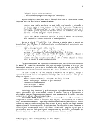 58

 O roteiro da pesquisa foi observado † risca?
 Os dados obtidos servem para testar as hip‡teses fundamentais?
A partir deste ponto o novo plano pode ser desenvolvido na reda„…o. Dƒlcio Vieira Salomon
sugere que a tarefa se desenvolva em duas etapas, a saber:
 primeiro, uma reda„…o provis‡ria, na qual ser…o experimentadas a express…o, a
coordena„…o l‡gica, a sintaxe adequada e a disposi„…o do conte•do. Chavigny (apud
SALOMON, 1995) recomenda “escrever sempre em papƒis soltos, numerados e em uma s‡
face.” Mesmo que se fa„a uso dos modernos recursos da inform•tica, uma reda„…o
provis‡ria ƒ necess•ria para guiar a conex…o das idƒias;
 segundo, uma reda„…o definitiva da introdu„…o, do corpo do trabalho e da conclus…o a
partir das corre„•es e emendas necess•rias ao trabalho provis‡rio.
No que se refere † INTRODU—˜O, ela ƒ a •ltima a ser escrita, apesar de aparecer em
primeiro lugar. EscrevŠ-la depois do trabalho escrito estar pronto facilita a tarefa de produzir um texto
que cumpre os objetivos de:
 expor as raz•es que levaram o autor a escrever;
 referir-se ao quadro te‡rico em que se fundamenta o trabalho;
 apresentar o “estado da quest…o” ou formula„…o do problema e da hip‡tese;
 apresentar uma resenha cr‚tica ou revis…o de trabalhos congŠneres, indicando a
originalidade do que vai ser apresentado, sem esquecer do que ƒ comum;
 orientar o leitor sobre o assunto a ser abordado e sobre os critƒrios utilizados na estrutura
tƒcnica do trabalho, de modo a facilitar sua leitura.
‰ praxe apresentar tudo isso em uma s‡ se„…o que antecede o desenvolvimento e sob o r‡tulo
INTRODU—˜O. Neste caso, os conte•dos acima elencados podem corresponder a par•grafos. Mas
tambƒm pode acontecer o caso em que a introdu„…o tenha subdivis•es e, atƒ, outro t‚tulo. Tudo
depende da natureza do trabalho, mas ƒ fundamental que o leitor a distinga do resto do trabalho.
Um outro costume ƒ o de fazer anteceder a introdu„…o por um pref•cio, pr‡logo ou
apresenta„…o que tanto pode ser feito(a) pelo autor como por outra pessoa. Quando ƒ o autor que o(a)
redige, seu objetivo ƒ:
 definir a natureza do trabalho (se ƒ monografia, disserta„…o, tese etc.);
 indicar a institui„…o que o promoveu ou que o patrocinou;
 comunicar a orienta„…o recebida;
 tra„ar o plano geral do trabalho;
 agradecer aos colaboradores.
Quando ƒ de outro, o conte•do do pref•cio reduz-se † apresenta„…o da pessoa e dos t‚tulos do
autor e a coment•rios sobre a oportunidade e mƒritos do trabalho. Uma tese de doutoramento ou
disserta„…o de mestrado s‡ devem ser apresentadas por outra pessoa depois de defendidas e aprovadas
e, mesmo assim, se forem indicadas para publica„…o.
O CORPO DO TRABALHO representa o desenvolvimento de seu conte•do e, materialmente,
compreende os cap‚tulos centrais da monografia. Para redigi-lo, ƒ preciso atentar para a estrutura
l‡gica anteriormente estabelecida e segui-la rigorosamente para evitar repeti„•es e digress•es in•teis e
conservar a ordem e a dependŠncia racional entre as partes. ‰ preciso, tambƒm, ter sempre em mente
as caracter‚sticas da linguagem cient‚fica, de modo a evitar o floreio liter•rio e o uso de figuras que s‡
obscureceriam o texto por atentar contra a objetividade, a simplicidade e a clareza. A ordem geral de
apresenta„…o ƒ a mesma citada anteriormente e desenvolvida com amplitude e profundidade, sem
limitar-se a descrever a pesquisa. Isso se faz reservando para cada t‡pico um cap‚tulo.

€ Material para uso did•tico produzido pela Profa. Dra. Al‚cia Duh• Lose.

 