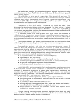 59

Os cap‚tulos s…o elementos para-aut•nomos do trabalho. Algumas vezes aparecem como
constituintes do que se chama PARTE (isto ƒ, uma divis…o maior do desenvolvimento que pode
enfeixar diversos cap‚tulos).
S…o subdivididos em se„•es que s…o a segmenta„…o l‡gica da matƒria de que tratam. Tais
se„•es podem ou n…o ter t‚tulo, mas convƒm lembrar que n…o se deve subordinar uma se„…o com t‚tulo
a outra que n…o o tenha: ƒ uma quest…o de simetria, visto que a numera„…o progressiva que vimos
anteriormente (NBR 6024), de uso obrigat‡rio em trabalhos cient‚ficos, deve refletir a hierarquia do
texto. Os cap‚tulos mais freq”entes de uma monografia s…o:
Apresenta„…o dos dados e sua an•lise – a quantidade e a natureza dos dados a serem
apresentados ir…o determinar a ordem e as subdivis•es dessa parte. Uma ordem poss‚vel ƒ a que est•
relacionada com a ordem de coloca„…o das hip‡teses. Entretanto, ƒ poss‚vel, como Trujillo (1999, p.
288) menciona, que esta parte se configure com v•rias possibilidades de reda„…o, segundo o tipo da
pesquisa: descritiva, hist‡rica, comparativa etc.
‰ importante lembrar que a fun„…o do texto n…o ƒ aliciar o leitor, mas demonstrar as
evidŠncias a que se chegou com a pesquisa. Portanto, o material apresentado (porque sempre h•
sele„…o) n…o deve ser tendencioso, de modo a confirmar as previs•es do pesquisador: todos os dados
pertinentes e significativos devem ser apresentados e, se algum resultado for inconcludente, tem de ser
apontado.
As rela„•es e correla„•es entre os dados constituem o cerne dessa parte: aqui s…o oferecidas as
evidŠncias que fundamentam a verifica„…o das hip‡teses que se processa no item seguinte.
Interpreta„…o dos resultados – n…o existe uma metodologia para determinar o n•mero de
subdivis•es dessa parte, nem padr•es de orienta„…o da discuss…o. Na verdade, diversas vari•veis
podem interferir no tom da reda„…o: os objetivos do trabalho, o mƒtodo, as tƒcnicas empregadas na
coleta de dados etc. Essa ƒ a parte mais importante, mais exaustiva do trabalho e a que exige do autor
maior esfor„o intelectual e de racioc‚nio para estabelecer generaliza„•es expressivas diante dos dados.
Apesar disso, ƒ poss‚vel dar indica„…o do que ƒ necess•rio assinalar:
 as discrep™ncias entre os fatos obtidos e os previstos nas hip‡teses;
 o significado dos fatos num contexto;
 o desempenho das vari•veis e as rela„•es entre fatos (quando houver);
 o valor das provas para a sustentabilidade da teoria ou para sua limita„…o e atƒ rejei„…o;
 as evidŠncias dispon‚veis que sustentam as primeiras conclus•es;
 o valor da generaliza„…o dos resultados para o universo.
As CONCLUS•ES constituem o cap‚tulo final e geralmente surgem implicitamente ao longo
do desenvolvimento e devem decorrer naturalmente da se„…o anterior e n…o ficarem “soltas” na
monografia. ‰ aconselh•vel apresent•-las da maneira mais concisa poss‚vel, praticamente sem
coment•rios. Na verdade, segundo Salomon (1995, p. 248) este •ltimo cap‚tulo ƒ uma resenha das
proposi„•es cient‚ficas a que chegou o autor atravƒs de sua pesquisa e, no entender de Trujillo (1999,
p. 295), na sua reda„…o deve o autor atentar para o que se segue:
 elas devem ser categ‡ricas, pertinentes, precisas e ligadas †s partes anteriores;
 n…o devem perder-se em argumenta„•es, mas refletir as rela„•es entre os fatos e a teoria de
base do trabalho;
 as generaliza„•es devem representar contribui„…o nova;
 devem evidenciar as conquistas alcan„adas com o estudo, mas tambƒm suas limita„•es e
reconsidera„•es (isto ƒ, a modifica„…o de pressupostos do autor);
 devem representar a s•mula em que argumentos, conceitos, fatos, hip‡teses, teorias,
modelos etc. se unem e se completam.
Algumas vezes nas monografias e quase sempre nos relat‡rios se inclui, ainda, uma quarta
parte, a das Recomenda„•es e sugest•es. Sua inclus…o decorre do fato de que nenhum trabalho de
pesquisa ƒ terminal e, por isso, nenhum informe ƒ a •ltima palavra.

€ Material para uso did•tico produzido pela Profa. Dra. Al‚cia Duh• Lose.

 