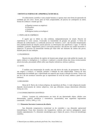 6

1 DISTINTAS FORMAS DE APROPRIAÇÃO DO REAL
O conhecimento cient‚fico ƒ uma cria„…o humana e ƒ apenas mais uma forma de apreens…o da
realidade que nos cerca. Assim, para ser bem compreendido, ele precisa ser contraposto †s outras
formas de conhecer o mundo que s…o:
a) Popular (comum ou emp‚rico)
b) Filos‡fico
c) Art‚stico
d) Religioso (m‚tico ou teol‡gico)
1.1 POPULAR OU EMPˆRICO
‰ aquele que se obtƒm na vida cotidiana, independentemente de estudo. Decorre de
experiŠncias †s vezes casuais, vivenciadas ou transmitidas de gera„…o em gera„…o. A forma de
obten„…o do conhecimento ƒ o conhecido processo de “tentativa e erro”, n…o havendo interpreta„•es
nem estabelecimento de rela„•es causais precisas: as informa„•es s…o superficiais e vagas. A vis…o da
realidade ƒ, portanto, fragment•ria, presa a convic„•es pessoais e da‚ decorre seu car•ter incoerente e
impreciso. O processo de transmiss…o termina por fazer dele um elemento da cultura dos povos,
fazendo parte de suas tradi„•es.
1.2 FILOSŽFICO
Decorre da auto-reflex…o do esp‚rito do homem para atingir uma vis…o global do mundo: ele
aspira conhecer a inteligŠncia (i. ƒ conhecer e explicar) a conex…o •ltima das coisas exclusivamente
atravƒs da raz…o, procurando refletir sobre suas fun„•es valorativas, te‡ricas e pr•ticas.
1.3 ARTE
‰ tambƒm uma interpreta„…o do mundo, mas n…o deriva da raz…o, do pensamento. Ela deve
sua origem † vivŠncia e † intui„…o, portanto ƒ tradu„…o de uma subjetividade. Trata-se de uma
interpreta„…o da realidade que ƒ representada nos aspectos que tocam a intui„…o do artista. Trata-se de
um ser e de um acontecer concretos que se representam no n‚vel do irreal, embora a partir do real
(mimese).
1.4 RELIGIOSO
Brota da fƒ. Deriva da vivŠncia religiosa, da experiŠncia de Deus. A vis…o religiosa de mundo
depende decisivamente de valores subjetivos, visto que diferentes cren„as determinam diferentes
formas de vŠ-lo.
1.5 O CONHECIMENTO CIENTˆFICO
CiŠncia: “conjunto de conhecimentos em torno de um determinado objeto, obtidos com
determinados critƒrios met‡dicos e sistem•ticos, [acumulados] num organismo logicamente
constitu‚do.” (VITA, 1999, p. 115)
1.5.1 Elementos Inerentes à natureza da ciência
Sua dimens…o compreensiva (contextual ou de conte•do) e sua dimens…o operacional
(metodol‡gica). Esses dois elementos s…o insepar•veis, embora, por motivos pedag‡gicos sejam
tratados separadamente. ‰ a dimens…o metodol‡gica que ƒ objeto de cursos e livros de metodologia
cient‚fica.

€ Material para uso did•tico produzido pela Profa. Dra. Al‚cia Duh• Lose.

 