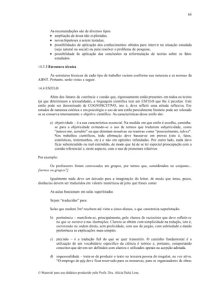 60

As recomenda„•es s…o de diversos tipos:
 amplia„…o de •reas n…o exploradas;
 novas hip‡teses a serem testadas;
 possibilidades de aplica„…o dos conhecimentos obtidos para intervir na situa„…o estudada
(seja natural ou social) ou para resolver o problema de pesquisa;
 possibilidade de aplica„…o das conclus•es na reformula„…o de teorias sobre os fatos
estudados.
14.3.3 Estrutura técnica
As estruturas tƒcnicas de cada tipo de trabalho variam conforme sua natureza e as normas da
ABNT. Portanto, ser…o vistas a seguir.
14.4 ESTILO
Alƒm dos fatores de coerŠncia e coes…o que, rigorosamente est…o presentes em todos os textos
(j• que determinam a textualidade), a linguagem cient‚fica tem um ESTILO que lhe ƒ peculiar. Este
estilo pode ser denominado de COGNOSCITIVO, isto ƒ, deve refletir uma atitude reflexiva. Em
estudos de natureza estƒtica e em psicologia o uso de um estilo parcialmente liter•rio pode ser tolerado
se se conserva internamente o objetivo cient‚fico. As caracter‚sticas desse estilo s…o:
a) objetividade – ƒ a sua caracter‚stica essencial. Na medida em que estilo ƒ escolha, caminhase para a objetividade evitando-se o uso de termos que traduzem subjetividade, como
“parece-me, acredito” ou que denotam ressalvas ou reservas como “possivelmente, talvez".
Nos trabalhos cient‚ficos, toda afirma„…o deve basear-se em provas (isto ƒ, fatos,
estat‚sticas, testemunhos, etc.) e n…o em opini•es infundadas. Por outro lado, nada deve
ficar subentendido ou mal entendido, de modo que h• de se ter especial preocupa„…o com a
coes…o referencial e, neste aspecto, com o uso de pronomes relativos:
Por exemplo:
Os professores foram convocados em grupos, por turnos que, considerados no conjunto...
[turnos ou grupos?]
Igualmente nada deve ser deixado para a imagina„…o do leitor, de modo que •reas, pesos,
dist™ncias devem ser traduzidos em valores numƒricos de jeito que frases como:
As aulas funcionam em salas superlotadas
Sejam “traduzidas” para:
Salas que medem 3m recebem atƒ vinte e cinco alunos, o que caracteriza superlota„…o.
b) pertinŠncia – manifesta-se, principalmente, pela clareza de racioc‚nio que deve refletir-se
no que se escreve e nas ilustra„•es. Clareza se obtƒm com simplicidade na reda„…o, isto ƒ,
escrevendo na ordem direta, sem prolixidade, sem uso de jarg…o, com sobriedade e dando
preferŠncia †s explica„•es mais simples.
c) precis…o – ƒ a tradu„…o fiel do que se quer transmitir. O caminho fundamental ƒ a
utiliza„…o de um vocabul•rio espec‚fico da ciŠncia ƒ te‡rico e, portanto, comportando
conceitos que devem ser definidos com clareza e utilizados apenas na acep„…o adotada.
d) impessoalidade – trata-se de produzir o texto na terceira pessoa do singular, na voz ativa.
“O emprego de n‡s deve ficar reservado para os monarcas, para os organizadores de obras
€ Material para uso did•tico produzido pela Profa. Dra. Al‚cia Duh• Lose.

 