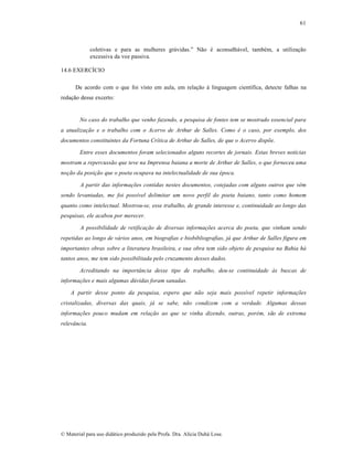 61

coletivas e para as mulheres gr•vidas.” N…o ƒ aconselh•vel, tambƒm, a utiliza„…o
excessiva da voz passiva.
14.6 EXERCˆCIO
De acordo com o que foi visto em aula, em rela„…o † linguagem cient‚fica, detecte falhas na
reda„…o desse excerto:

No caso do trabalho que venho fazendo, a pesquisa de fontes tem se mostrado essencial para
a atualização e o trabalho com o Acervo de Arthur de Salles. Como é o caso, por exemplo, dos
documentos constituintes da Fortuna Crítica de Arthur de Salles, de que o Acervo dispõe.
Entre esses documentos foram selecionados alguns recortes de jornais. Estas breves notícias
mostram a repercussão que teve na Imprensa baiana a morte de Arthur de Salles, o que forneceu uma
noção da posição que o poeta ocupava na intelectualidade de sua época.
A partir das informações contidas nestes documentos, cotejadas com alguns outros que vêm
sendo levantadas, me foi possível delimitar um novo perfil do poeta baiano, tanto como homem
quanto como intelectual. Mostrou-se, esse trabalho, de grande interesse e, continuidade ao longo das
pesquisas, ele acabou por merecer.
A possibilidade de retificação de diversas informações acerca do poeta, que vinham sendo
repetidas ao longo de vários anos, em biografias e biobibliografias, já que Arthur de Salles figura em
importantes obras sobre a literatura brasileira, e sua obra tem sido objeto de pesquisa na Bahia há
tantos anos, me tem sido possibilitada pelo cruzamento desses dados.
Acreditando na importância desse tipo de trabalho, deu-se continuidade às buscas de
informações e mais algumas dúvidas foram sanadas.
A partir desse ponto da pesquisa, espero que não seja mais possível repetir informações
cristalizadas, diversas das quais, já se sabe, não condizem com a verdade. Algumas dessas
informações pouco mudam em relação ao que se vinha dizendo, outras, porém, são de extrema
relevância.

€ Material para uso did•tico produzido pela Profa. Dra. Al‚cia Duh• Lose.

 