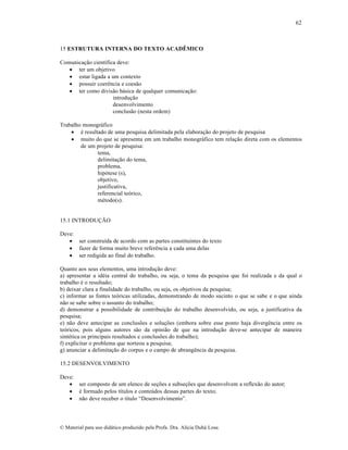 62

15 ESTRUTURA INTERNA DO TEXTO ACADÊMICO
Comunica„…o cient‚fica deve:
 ter um objetivo
 estar ligada a um contexto
 possuir coerŠncia e coes…o
 ter como divis…o b•sica de qualquer comunica„…o:
introdu„…o
desenvolvimento
conclus…o (nesta ordem)
Trabalho monogr•fico
 ƒ resultado de uma pesquisa delimitada pela elabora„…o do projeto de pesquisa
 muito do que se apresenta em um trabalho monogr•fico tem rela„…o direta com os elementos
de um projeto de pesquisa:
tema,
delimita„…o do tema,
problema,
hip‡tese (s),
objetivo,
justificativa,
referencial te‡rico,
mƒtodo(s).

15.1 INTRODU—˜O
Deve:
 ser constru‚da de acordo com as partes constituintes do texto
 fazer de forma muito breve referŠncia a cada uma delas
 ser redigida ao final do trabalho.
Quanto aos seus elementos, uma introdu„…o deve:
a) apresentar a idƒia central do trabalho, ou seja, o tema da pesquisa que foi realizada e da qual o
trabalho ƒ o resultado;
b) deixar clara a finalidade do trabalho, ou seja, os objetivos da pesquisa;
c) informar as fontes te‡ricas utilizadas, demonstrando de modo sucinto o que se sabe e o que ainda
n…o se sabe sobre o assunto do trabalho;
d) demonstrar a possibilidade de contribui„…o do trabalho desenvolvido, ou seja, a justificativa da
pesquisa;
e) n…o deve antecipar as conclus•es e solu„•es (embora sobre esse ponto haja divergŠncia entre os
te‡ricos, pois alguns autores s…o da opini…o de que na introdu„…o deve-se antecipar de maneira
sintƒtica os principais resultados e conclus•es do trabalho);
f) explicitar o problema que norteou a pesquisa;
g) anunciar a delimita„…o do corpus e o campo de abrangŠncia da pesquisa.
15.2 DESENVOLVIMENTO
Deve:
 ser composto de um elenco de se„•es e subse„•es que desenvolvem a reflex…o do autor;
 ƒ formado pelos t‚tulos e conte•dos dessas partes do texto;
 n…o deve receber o t‚tulo “Desenvolvimento”.

€ Material para uso did•tico produzido pela Profa. Dra. Al‚cia Duh• Lose.

 
