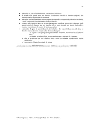 64








apresentar as conclusões formuladas com base nos resultados
de acordo com grande parte dos autores, a conclusão consiste no resumo completo, mas
sistematizado da argumentação dos dados
apresentar a relação existente entre as partes da descrição, argumentação e a união das idéias,
e ainda conter uma síntese de toda reflexão produzida
o autor pode também fazer as recomendações que considerar pertinentes, devendo ainda
apontar possíveis lacunas que seu trabalho talvez tenha deixado em aberto, indicando o
caminho para o desenvolvimento de futuras pesquisas
a depender do grau de aprofundamento do trabalho e das especificidades de cada área, as
divisões internas do texto podem sofrer diversas alterações:
- as seções e subseções podem ganhar títulos diferentes, mais relativos ao conteúdo
em si,
- ou podem ser subdivididas em novas subseções, a depender de cada caso.
 não se aconselha que os trabalhos sejam muito fracionados, apresentando muitas
subdivisões,
 isso acarreta falta de linearidade da leitura

Após isso devem vir as REFERÊNCIAS (em ordem alfabética e de acordo com a NBR 6023)

© Material para uso didático produzido pela Profa. Dra. Alícia Duhá Lose.

 