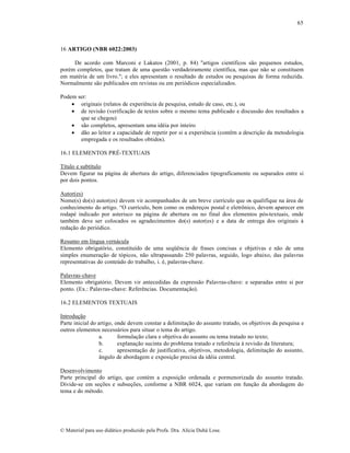 65

16 ARTIGO (NBR 6022:2003)
De acordo com Marconi e Lakatos (2001, p. 84) "artigos cient‚ficos s…o pequenos estudos,
porƒm completos, que tratam de uma quest…o verdadeiramente cient‚fica, mas que n…o se constituem
em matƒria de um livro."; e eles apresentam o resultado de estudos ou pesquisas de forma reduzida.
Normalmente s…o publicados em revistas ou em peri‡dicos especializados.
Podem ser:
 originais (relatos de experiŠncia de pesquisa, estudo de caso, etc.), ou
 de revis…o (verifica„…o de textos sobre o mesmo tema publicado e discuss…o dos resultados a
que se chegou)
 s…o completos, apresentam uma idƒia por inteiro
 d…o ao leitor a capacidade de repetir por si a experiŠncia (contŠm a descri„…o da metodologia
empregada e os resultados obtidos).
16.1 ELEMENTOS PR‰-TEXTUAIS
T‚tulo e subt‚tulo
Devem figurar na p•gina de abertura do artigo, diferenciados tipograficamente ou separados entre si
por dois pontos.
Autor(es)
Nome(s) do(s) autor(es) devem vir acompanhados de um breve curr‚culo que os qualifique na •rea de
conhecimento do artigo. “O curr‚culo, bem como os endere„os postal e eletr•nico, devem aparecer em
rodapƒ indicado por asterisco na p•gina de abertura ou no final dos elementos p‡s-textuais, onde
tambƒm deve ser colocados os agradecimentos do(s) autor(es) e a data de entrega dos originais †
reda„…o do peri‡dico.
Resumo em l‚ngua vern•cula
Elemento obrigat‡rio, constitu‚do de uma seq”Šncia de frases concisas e objetivas e n…o de uma
simples enumera„…o de t‡picos, n…o ultrapassando 250 palavras, seguido, logo abaixo, das palavras
representativas do conte•do do trabalho, i. ƒ, palavras-chave.
Palavras-chave
Elemento obrigat‡rio. Devem vir antecedidas da express…o Palavras-chave: e separadas entre si por
ponto. (Ex.: Palavras-chave: ReferŠncias. Documenta„…o).
16.2 ELEMENTOS TEXTUAIS
Introdu„…o
Parte inicial do artigo, onde devem constar a delimita„…o do assunto tratado, os objetivos da pesquisa e
outros elementos necess•rios para situar o tema do artigo.
a.
formula„…o clara e objetiva do assunto ou tema tratado no texto;
b.
explana„…o sucinta do problema tratado e referŠncia † revis…o da literatura;
c.
apresenta„…o de justificativa, objetivos, metodologia, delimita„…o do assunto,
™ngulo de abordagem e exposi„…o precisa da idƒia central.
Desenvolvimento
Parte principal do artigo, que contƒm a exposi„…o ordenada e pormenorizada do assunto tratado.
Divide-se em se„•es e subse„•es, conforme a NBR 6024, que variam em fun„…o da abordagem do
tema e do mƒtodo.

€ Material para uso did•tico produzido pela Profa. Dra. Al‚cia Duh• Lose.

 