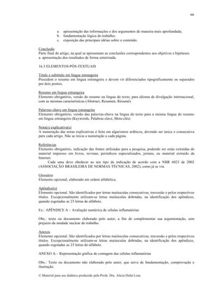 66

a. apresenta„…o das informa„•es e dos argumentos de maneira mais aprofundada;
b. fundamenta„…o l‡gica do trabalho;
c. exposi„…o das principais idƒias sobre o conte•do.
Conclus…o
Parte final do artigo, na qual se apresentam as conclus•es correspondentes aos objetivos e hip‡teses.
a. apresenta„…o dos resultados de forma sintetizada.
16.3 ELEMENTOS PŽS-TEXTUAIS
T‚tulo e subt‚tulo em l‚ngua estrangeira
Precedem o resumo em l‚ngua estrangeira e devem vir diferenciados tipograficamente ou separados
por dois pontos.
Resumo em l‚ngua estrangeira
Elemento obrigat‡rio, vers…o do resumo na l‚ngua do texto, para idioma de divulga„…o internacional,
com as mesmas caracter‚sticas (Abstract, Resumen, Rƒsumƒ)
Palavras-chave em l‚ngua estrangeira
Elemento obrigat‡rio, vers…o das palavras-chave na l‚ngua do texto para a mesma l‚ngua do resumo
em l‚ngua estrangeira (Keywords, Palabras clave, Mots-clƒs)
Nota(s) explicativa(s)
A numera„…o das notas explicativas ƒ feita em algarismos ar•bicos, devendo ser •nica e consecutiva
para cada artigo. N…o se inicia a numera„…o a cada p•gina.
ReferŠncias
Elemento obrigat‡rio, indica„…o das fontes utilizadas para a pesquisa, podendo ser estas extra‚das de
material impresso em livros, revistas, peri‡dicos especializados, jornais, ou material extra‚do da
Internet.
Cada uma deve obedecer ao seu tipo de indica„…o de acordo com a NBR 6023 de 2002
(ASSOCIA—˜O BRASILEIRA DE NORMAS T‰CNICAS, 2002), como j• se viu.
Gloss•rio
Elemento opcional, elaborado em ordem alfabƒtica.
ApŠndice(s)
Elemento opcional. S…o identificados por letras mai•sculas consecutivas, travess…o e pelos respectivos
t‚tulos. Excepcionalmente utilizam-se letras mai•sculas dobradas, na identifica„…o dos apŠndices,
quando esgotadas as 23 letras do alfabeto.
Ex.: AP‘NDICE A – Avalia„…o numƒrica de cƒlulas inflamat‡rias
Obs.: texto ou documento elaborado pelo autor, a fim de complementar sua argumenta„…o, sem
preju‚zo da unidade nuclear do trabalho.
Anexos
Elemento opcional. S…o identificados por letras mai•sculas consecutivas, travess…o e pelos respectivos
t‚tulos. Excepcionalmente utilizam-se letras mai•sculas dobradas, na identifica„…o dos apŠndices,
quando esgotadas as 23 letras do alfabeto.
ANEXO A – Representa„…o gr•fica de contagem das cƒlulas inflamat‡rias
Obs.: Texto ou documento n…o elaborado pelo autor, que serve de fundamenta„…o, comprova„…o e
ilustra„…o.
€ Material para uso did•tico produzido pela Profa. Dra. Al‚cia Duh• Lose.

 