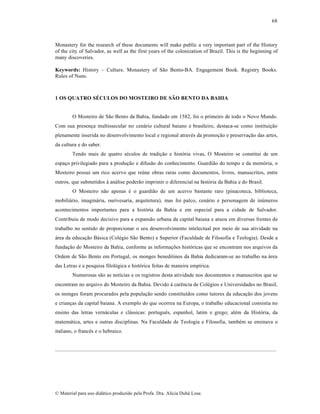 68

Monastery for the research of these documents will make public a very important part of the History
of the city of Salvador, as well as the first years of the colonization of Brazil. This is the beginning of
many discoveries.
Keywords: History – Culture. Monastery of S…o Bento-BA. Engagement Book. Registry Books.
Rules of Nuns.

1 OS QUATRO SÉCULOS DO MOSTEIRO DE SÃO BENTO DA BAHIA

O Mosteiro de S…o Bento da Bahia, fundado em 1582, foi o primeiro de todo o Novo Mundo.
Com sua presen„a multissecular no cen•rio cultural baiano e brasileiro, destaca-se como institui„…o
plenamente inserida no desenvolvimento local e regional atravƒs da promo„…o e preserva„…o das artes,
da cultura e do saber.
Tendo mais de quatro sƒculos de tradi„…o e hist‡ria vivas, O Mosteiro se constitui de um
espa„o privilegiado para a produ„…o e difus…o do conhecimento. Guardi…o do tempo e da mem‡ria, o
Mosteiro possui um rico acervo que re•ne obras raras como documentos, livros, manuscritos, entre
outros, que submetidos † an•lise poder…o imprimir o diferencial na hist‡ria da Bahia e do Brasil.
O Mosteiro n…o apenas ƒ o guardi…o de um acervo bastante raro (pinacoteca, biblioteca,
mobili•rio, imagin•ria, ourivesaria, arquitetura), mas foi palco, cen•rio e personagem de in•meros
acontecimentos importantes para a hist‡ria da Bahia e em especial para a cidade de Salvador.
Contribuiu de modo decisivo para a expans…o urbana da capital baiana e atuou em diversas frentes de
trabalho no sentido de proporcionar o seu desenvolvimento intelectual por meio de sua atividade na
•rea da educa„…o B•sica (Colƒgio S…o Bento) e Superior (Faculdade de Filosofia e Teologia). Desde a
funda„…o do Mosteiro da Bahia, conforme as informa„•es hist‡ricas que se encontram nos arquivos da
Ordem de S…o Bento em Portugal, os monges beneditinos da Bahia dedicaram-se ao trabalho na •rea
das Letras e a pesquisa filol‡gica e hist‡rica feitas de maneira emp‚rica.
Numerosas s…o as not‚cias e os registros desta atividade nos documentos e manuscritos que se
encontram no arquivo do Mosteiro da Bahia. Devido † carŠncia de Colƒgios e Universidades no Brasil,
os monges foram procurados pela popula„…o sendo constitu‚dos como tutores da educa„…o dos jovens
e crian„as da capital baiana. A exemplo do que ocorreu na Europa, o trabalho educacional consistia no
ensino das letras vern•culas e cl•ssicas: portuguŠs, espanhol, latim e grego; alƒm da Hist‡ria, da
matem•tica, artes e outras disciplinas. Na Faculdade de Teologia e Filosofia, tambƒm se ensinava o
italiano, o francŠs e o hebraico.

....................................................................................................................................................................

€ Material para uso did•tico produzido pela Profa. Dra. Al‚cia Duh• Lose.

 