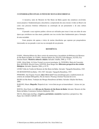 69

3 CONSIDERAÇÕES FINAIS: O INÍCIO DE MUITAS DESCOBERTAS

A iniciativa, tanto do Mosteiro de São Bento da Bahia quanto dos estudiosos envolvidos
nesses projetos é fundamental para a descoberta e compreensão dos anos iniciais vividos no Brasil e de
como esse processo histórico influenciou na construção de um pensamento e de uma cultura
brasileiros.
O passado e seus registros podem e devem ser utilizados para trazer à tona um relato de uma
época que corroborou nos dias atuais, podendo com isso revelar fatos fundamentais para a formação
de uma sociedade.
Esses projetos são apenas o início de muitas descobertas que esperam por pesquisadores
interessados no seu passado e com isso na concepção de seu presente.

REFERÊNCIA

GAMA, Albertina Ribeiro da. Breve notícia de manuscritos e incunábulos da Biblioteca do Mosteiro
de São Bento da Bahia. In: GAMA, Abertina Ribeiro da; TELLES, Célia Marques; ALVES, Ívia
Iracema Duarte. Memória cultural e edições. Salvador: Edufba, 2000. p. 17-24.
LOSE, Alícia Duhá. A Crítica Textual e as novas tecnologias. In: TEIXEIRA, Maria da Conceição
Reis; QUEIROZ, Rita de Cássia; SANTOS, Rosa Borges dos. Diferentes perspectivas dos estudos
filológicos. Salvador: Quarteto, 2006. p. 63-78.
LIVRO Velho do Tombo do Mosteiro de São Bento da Bahia. Salvador: Tipografia Beneditina, 1945.
OS BENEDITINOS da Bahia: 1581-1947. Salvador: Tipografia Beneditina, 1947.
PINHEIRO, Ana Virginia Teixeira. Que é livro raro? Uma metodologia para o estabelecimento de
critérios de raridade bibliográfica. Rio de Janeiro: Presença; Instituto Nacional do Livro.
REGRA de São Bento. Tradução dos Monges Beneditinos da Bahia. Salvador: Edições São Bento,
2004.
RABANO, Mauro. Biografia. Disponível em: <www.bnm.me.gov.ar/maurorabano>. Acesso em: jan.
2007.
ROCHA, Dom Paulo et al. 400 anos do Mosteiro de São Bento da Bahia. Salvador: Mosteiro de São
Bento da Bahia; Construtora Norberto Odebrecht, 1982.
SILVA, Zélia Lopes da (Org.). Arquivos, patrimônio e memória: trajetórias e perspectivas. São
Paulo: Ed. UNESP; FAPESP, 1999.

© Material para uso didático produzido pela Profa. Dra. Alícia Duhá Lose.

 