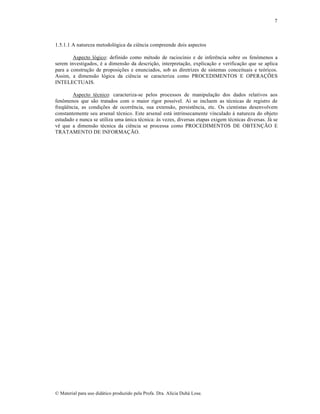 7

1.5.1.1 A natureza metodológica da ciência compreende dois aspectos
Aspecto lógico: definido como método de raciocínio e de inferência sobre os fenômenos a
serem investigados, é a dimensão da descrição, interpretação, explicação e verificação que se aplica
para a construção de proposições e enunciados, sob as diretrizes de sistemas conceituais e teóricos.
Assim, a dimensão lógica da ciência se caracteriza como PROCEDIMENTOS E OPERAÇÕES
INTELECTUAIS.
Aspecto técnico: caracteriza-se pelos processos de manipulação dos dados relativos aos
fenômenos que são tratados com o maior rigor possível. Aí se incluem as técnicas de registro de
freqüência, as condições de ocorrência, sua extensão, persistência, etc. Os cientistas desenvolvem
constantemente seu arsenal técnico. Este arsenal está intrinsecamente vinculado à natureza do objeto
estudado e nunca se utiliza uma única técnica: às vezes, diversas etapas exigem técnicas diversas. Já se
vê que a dimensão técnica da ciência se processa como PROCEDIMENTOS DE OBTENÇÃO E
TRATAMENTO DE INFORMAÇÃO.

© Material para uso didático produzido pela Profa. Dra. Alícia Duhá Lose.

 
