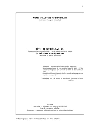 71

NOME DO AUTOR DO TRABALHO
(fonte corpo 14, negrito, mai•sculas)

TÍTULO DO TRABALHO:
(fonte corpo 16, negrito, mai•sculas; a 9 cm da margem superior da p•gina)

SUBTÍTULO DO TRABALHO
(fonte corpo 14, negrito, mai•sculas)

Trabalho de Conclus…o de Curso apresentado ao Curso de
Licenciatura em Letras, da Universidade Federal da Bahia – UFBA,
como requisito parcial para obten„…o do t‚tulo de Licenciado em
Letras.
(fonte corpo 10, espacejamento simples, recuado a 6 cm da margem
esquerda, sem negrito)
Orientador: Prof. Dr. Fulano de Tal (mesma formata„…o do texto
anterior)

Salvador
(fonte corpo 12, apenas a 1¡ letra mai•scula, sem negrito)

Ano de entrega do trabalho
(fonte corpo 12, algarismos ar•bicos, sem negrito, na •ltima linha da p•gina)

€ Material para uso did•tico produzido pela Profa. Dra. Al‚cia Duh• Lose.

 