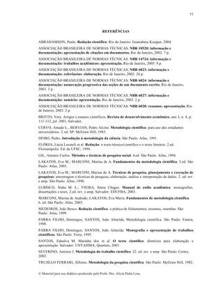 77

REFERÊNCIAS
ABRAHAMSON, Paulo. Redação científica. Rio de Janeiro: Guanabara Koogan, 2004.
ASSOCIAÇÃO BRASILEIRA DE NORMAS TÉCNICAS. NBR 10520: informação e
documentação: apresentação de citações em documentos. Rio de Janeiro, 2002. 7 p.
ASSOCIAÇÃO BRASILEIRA DE NORMAS TÉCNICAS. NBR 14724: informação e
documentação: trabalhos acadêmicos: apresentação. Rio de Janeiro, 2005. 9 p.
ASSOCIAÇÃO BRASILEIRA DE NORMAS TÉCNICAS. NBR 6023: informação e
documentação: referências: elaboração. Rio de Janeiro, 2002. 24 p.
ASSOCIAÇÃO BRASILEIRA DE NORMAS TÉCNICAS. NBR 6024: informação e
documentação: numeração progressiva das seções de um documento escrito. Rio de Janeiro,
2003. 3 p.
ASSOCIAÇÃO BRASILEIRA DE NORMAS TÉCNICAS. NBR 6027: informação e
documentação: sumário: apresentação. Rio de Janeiro, 2003. 2 p.
ASSOCIAÇÃO BRASILEIRA DE NORMAS TÉCNICAS. NBR 6028: resumos: apresentação. Rio
de Janeiro, 2003. 2 p.
BRITTO, Vera. Artigos e ensaios científicos. Revista de desenvolvimento econômico, ano 3, n. 4, p.
111-112, jul. 2001, Salvador.
CERVO, Amado L., BERVIAN, Pedro Alcino. Metodologia científica: para uso dos estudantes
universitários. 3. ed. SP: McGraw Hill, 1983.
DEMO, Pedro. Introdução à metodologia da ciência. São Paulo: Atlas, 1991.
FLÔRES, Lúcia Locateli et al. Redação: o texto técnico/científico e o texto literário. 2.ed.
Florianópolis: Ed. da UFSC, 1994.
GIL, Antonio Carlos. Métodos e técnicas de pesquisa social. 4.ed. São Paulo: Atlas, 1994.
LAKATOS, Eva M.; MARCONI, Marina de A. Fundamentos da metodologia científica. 5.ed. São
Paulo: Atlas, 2003.
LAKATOS, Eva M.; MARCONI, Marina de A. Técnicas de pesquisa, planejamento e execução de
pesquisas: amostragem e técnicas de pesquisa; elaboração, análise e interpretação de dados. 2. ed. rev.
e amp. São Paulo: Atlas, 1990.
LUBISCO, Nídia M. L.; VIEIRA, Sônia Chagas. Manual de estilo acadêmico: monografias,
dissertações e teses. 2.ed. rev. e amp. Salvador: EDUFBA, 2003.
MARCONI, Marina de Andrade; LAKATOS, Eva Maria. Fundamentos de metodologia científica.
6. ed. São Paulo: Atlas, 2005.
MEDEIROS, João Bosco. Redação científica: a prática de fichamentos, resumos, resenhas. São
Paulo: Atlas, 1999.
PARRA FILHO, Domingos; SANTOS, João Almeida. Metodologia científica. São Paulo: Futura,
1998.
PARRA FILHO, Domingos; SANTOS, João Almeida. Monografia e apresentação de trabalhos
científicos. São Paulo: Terra, 1995.
SANTOS, Ednalva M. Marinho dos et al. O texto científico: diretrizes para elaboração e
apresentação. Salvador: UNYAHMA; Quarteto, 2001.
SEVERINO, Antonio J. Metodologia do trabalho científico. 22. ed. rev. e amp. São Paulo: Cortez,
2002.
TRUJILLO FERRARI, Alfonso. Metodologia da pesquisa científica. São Paulo: McGraw Hill, 1982.
© Material para uso didático produzido pela Profa. Dra. Alícia Duhá Lose.

 