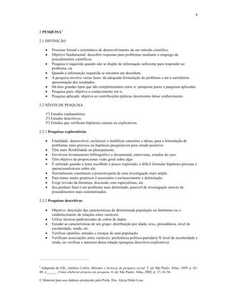 8

2 PESQUISA1
2.1 DEFINIÇÃO









Processo formal e sistemático de desenvolvimento de um método científico.
Objetivo fundamental: descobrir respostas para problemas mediante o emprego de
procedimentos científicos.
Pesquisa é requerida quando não se dispõe de informação suficiente para responder ao
problema, ou
Quando a informação requerida se encontra em desordem.
A pesquisa envolve várias fases: da adequada formulação do problema a até a satisfatória
apresentação dos resultados.
Há dois grandes tipos que são complementares entre si: pesquisas puras e pesquisas aplicadas.
Pesquisa pura: objetiva o conhecimento em si.
Pesquisa aplicada: objetiva as contribuições práticas decorrentes desse conhecimento.

2.2 NÍVEIS DE PESQUISA
1º) Estudos explanatórios;
2º) Estudos descritivos;
3º) Estudos que verificam hipóteses causais ou explicativas.
2.2.1 Pesquisas exploratórias










Finalidade: desenvolver, esclarecer e modificar conceitos e idéias, para a formulação de
problemas mais precisos ou hipóteses pesquisáveis para estudo posterior.
Têm mais flexibilidade no planejamento.
Envolvem levantamento bibliográfico e documental, entrevistas, estudos de caso.
Têm objetivo de proporcionar visão geral sobre algo.
É utilizado quando o tema escolhido é pouco explorado; é difícil formular hipóteses precisas e
operacionalizáveis sobre ele.
Normalmente constituem a primeira parte de uma investigação mais ampla.
Para temas muito genéricos é necessário o esclarecimento e delimitação.
Exige revisão da literatura, discussão com especialistas, etc.
Seu produto final é um problema mais delimitado, passível de investigação através de
procedimentos mais sistematizados.

2.2.2 Pesquisas descritivas






Objetivo: descrição das características de determinada população ou fenômeno ou o
estabelecimento de relações entre variáveis.
Utiliza técnicas padronizadas de coleta de dados.
Estudar as características de um grupo: distribuição por idade, sexo, procedência, nível de
escolaridade, renda, etc.
Verificar opiniões, atitudes e crenças de uma população.
Verificam associações entre variáveis: preferência político-partidária X nível de escolaridade e
renda; ou verificar a natureza dessa relação (pesquisa descritiva-explicativa).

1

Adaptado de GIL, Antônio Carlos. Métodos e técnicas de pesquisa social. 5. ed. São Paulo: Atlas, 1999. p. 4248. e______. Como elaborar projetos de pesquisa. 4. ed. São Paulo: Atlas, 2002. p. 17, 41-56.
© Material para uso didático produzido pela Profa. Dra. Alícia Duhá Lose.

 