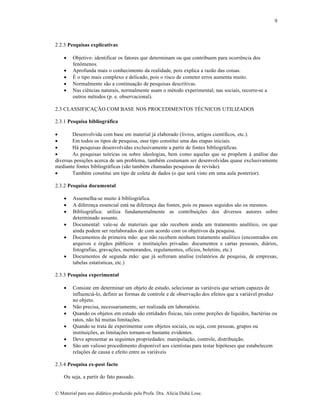 9

2.2.3 Pesquisas explicativas






Objetivo: identificar os fatores que determinam ou que contribuem para ocorrência dos
fenômenos.
Aprofunda mais o conhecimento da realidade, pois explica a razão das coisas.
É o tipo mais complexo e delicado, pois o risco de cometer erros aumenta muito.
Normalmente são a continuação de pesquisas descritivas.
Nas ciências naturais, normalmente usam o método experimental; nas sociais, recorre-se a
outros métodos (p. e. observacional).

2.3 CLASSIFICAÇÃO COM BASE NOS PROCEDIMENTOS TÉCNICOS UTILIZADOS
2.3.1 Pesquisa bibliográfica

Desenvolvida com base em material já elaborado (livros, artigos científicos, etc.).

Em todos os tipos de pesquisa, esse tipo constitui uma das etapas iniciais.

Há pesquisas desenvolvidas exclusivamente a partir de fontes bibliográficas.

As pesquisas teóricas ou sobre ideologias, bem como aquelas que se propõem à análise das
diversas posições acerca de um problema, também costumam ser desenvolvidas quase exclusivamente
mediante fontes bibliográficas (são também chamadas pesquisas de revisão).

Também constitui um tipo de coleta de dados (o que será visto em uma aula posterior).
2.3.2 Pesquisa documental








Assemelha-se muito à bibliográfica.
A diferença essencial está na diferença das fontes, pois os passos seguidos são os mesmos.
Bibliográfica: utiliza fundamentalmente as contribuições dos diversos autores sobre
determinado assunto.
Documental: vale-se de materiais que não recebem ainda um tratamento analítico, ou que
ainda podem ser reelaborados de com acordo com os objetivos da pesquisa.
Documentos de primeira mão: que não recebem nenhum tratamento analítico (encontrados em
arquivos e órgãos públicos e instituições privadas: documentos e cartas pessoais, diários,
fotografias, gravações, memorandos, regulamentos, ofícios, boletins, etc.)
Documentos de segunda mão: que já sofreram analise (relatórios de pesquisa, de empresas,
tabelas estatísticas, etc.)

2.3.3 Pesquisa experimental








Consiste em determinar um objeto de estudo, selecionar as variáveis que seriam capazes de
influenciá-lo, definir as formas de controle e de observação dos efeitos que a variável produz
no objeto.
Não precisa, necessariamente, ser realizada em laboratório.
Quando os objetos em estudo são entidades físicas, tais como porções de líquidos, bactérias ou
ratos, não há muitas limitações.
Quando se trata de experimentar com objetos sociais, ou seja, com pessoas, grupos ou
instituições, as limitações tornam-se bastante evidentes.
Deve apresentar as seguintes propriedades: manipulação, controle, distribuição.
São um valioso procedimento disponível aos cientistas para testar hipóteses que estabelecem
relações de causa e efeito entre as variáveis

2.3.4 Pesquisa ex-post facto
Ou seja, a partir do fato passado.
© Material para uso didático produzido pela Profa. Dra. Alícia Duhá Lose.

 