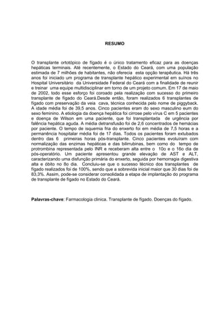 RESUMO 
O transplante ortotópico de fígado é o único tratamento eficaz para as doenças 
hepáticas terminais. Até recentemente, o Estado do Ceará, com uma população 
estimada de 7 milhões de habitantes, não oferecia esta opção terapêutica. Há três 
anos foi iniciado um programa de transplante hepático experimental em suínos no 
Hospital Universitário da Universidade Federal do Ceará com a finalidade de reunir 
e treinar uma equipe multidisciplinar em torno de um projeto comum. Em 17 de maio 
de 2002, todo esse esforço foi coroado pela realização com sucesso do primeiro 
transplante de fígado do Ceará.Desde então, foram realizados 6 transplantes de 
fígado com preservação da veia cava, técnica conhecida pelo nome de piggyback. 
A idade média foi de 39,5 anos. Cinco pacientes eram do sexo masculino eum do 
sexo feminino. A etiologia da doença hepática foi cirrose pelo vírus C em 5 pacientes 
e doença de Wilson em uma paciente, que foi transplantada de urgência por 
falência hepática aguda. A média detransfusão foi de 2,6 concentrados de hemácias 
por paciente. O tempo de isquemia fria do enxerto foi em média de 7,5 horas e a 
permanência hospitalar média foi de 17 dias. Todos os pacientes foram extubados 
dentro das 6 primeiras horas pós-transplante. Cinco pacientes evoluíram com 
normalização das enzimas hepáticas e das bilirrubinas, bem como do tempo de 
protrombina representada pelo INR e receberam alta entre o 10o e o 16o dia de 
pós-operatório. Um paciente apresentou grande elevação de AST e ALT, 
caracterizando uma disfunção primária do enxerto, seguida por hemorragia digestiva 
alta e óbito no 8o dia. Concluiu-se que o sucesso técnico dos transplantes de 
fígado realizados foi de 100%, sendo que a sobrevida inicial maior que 30 dias foi de 
83,3%. Assim, pode-se considerar consolidada a etapa de implantação do programa 
de transplante de fígado no Estado do Ceará. 
Palavras-chave: Farmacologia clinica. Transplante de fígado. Doenças do fígado. 
 