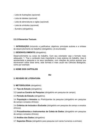 - Lista de ilustrações (opcional) 
- Lista de tabelas (opcional) 
- Lista de abreviaturas e siglas (opcional) 
- Lista de símbolos (opcional) 
- Sumário (obrigatório). 
2.2.2 Elementos Textuais 
1. INTRODUÇÃO (incluindo a justificativa; objetivos; principais autores e a síntese 
do desenvolvimento do trabalho) (obrigatório); (é enumerada) 
2. DESENVOLVIMENTO (obrigatório); 
Desenvolvimento ou corpo do trabalho. Com seu orientador veja o formato mais 
adequado: 1. Traz o conteúdo mais importante e mais extenso do trabalho. Aqui é 
apresentada a pesquisa e os seus resultados, com citações de outros autores que 
escreveram sobre esse tema, este formato é mais usual nas Ciências Biológicas; 
como por exemplo: 
2. NOME DOS CAPÍTULOS 
OU 
2. REVISÃO DE LITERATURA 
3. METODOLOGIA (obrigatório): 
3.1 Tipo de Estudo (obrigatório); 
3.2 Local ou Cenário da Pesquisa (obrigatório em pesquisa de campo); 
3.3 Período do Estudo (obrigatório); 
3.4 População e Amostra ou /Participantes da pesquisa (obrigatório em pesquisa 
de campo e ensaios clínicos); 
3.4 Critérios de Inclusão e Exclusão (obrigatório em pesquisa de campo e ensaios 
clínicos); 
3.5 Procedimentos e Instrumentos de Coleta de Dados (obrigatório em pesquisa 
de campo e ensaios clínicos); 
3.6 Análise dos Dados (obrigatório) 
3.7 Aspectos Éticos (obrigatório para pesquisa com seres humanos e animais); 
 