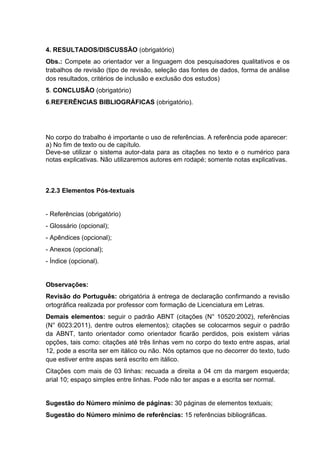 4. RESULTADOS/DISCUSSÃO (obrigatório) 
Obs.: Compete ao orientador ver a linguagem dos pesquisadores qualitativos e os 
trabalhos de revisão (tipo de revisão, seleção das fontes de dados, forma de análise 
dos resultados, critérios de inclusão e exclusão dos estudos) 
5. CONCLUSÃO (obrigatório) 
6.REFERÊNCIAS BIBLIOGRÁFICAS (obrigatório). 
No corpo do trabalho é importante o uso de referências. A referência pode aparecer: 
a) No fim de texto ou de capítulo. 
Deve-se utilizar o sistema autor-data para as citações no texto e o numérico para 
notas explicativas. Não utilizaremos autores em rodapé; somente notas explicativas. 
2.2.3 Elementos Pós-textuais 
- Referências (obrigatório) 
- Glossário (opcional); 
- Apêndices (opcional); 
- Anexos (opcional); 
- Índice (opcional). 
Observações: 
Revisão do Português: obrigatória à entrega de declaração confirmando a revisão 
ortográfica realizada por professor com formação de Licenciatura em Letras. 
Demais elementos: seguir o padrão ABNT (citações (N° 10520:2002), referências 
(N° 6023:2011), dentre outros elementos); citações se colocarmos seguir o padrão 
da ABNT, tanto orientador como orientador ficarão perdidos, pois existem várias 
opções, tais como: citações até três linhas vem no corpo do texto entre aspas, arial 
12, pode a escrita ser em itálico ou não. Nós optamos que no decorrer do texto, tudo 
que estiver entre aspas será escrito em itálico. 
Citações com mais de 03 linhas: recuada a direita a 04 cm da margem esquerda; 
arial 10; espaço simples entre linhas. Pode não ter aspas e a escrita ser normal. 
Sugestão do Número mínimo de páginas: 30 páginas de elementos textuais; 
Sugestão do Número mínimo de referências: 15 referências bibliográficas. 
 