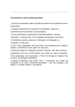 ........................................................................................................................................ 
Procedimentos a serem tomados pós-defesa 
1. Se houver necessidade, realizar correções de acordo com as sugestões da banca 
examinadora; 
2. Solicitar “Requerimento de impressão” na coordenação. Preencher o 
requerimento (aval do orientador e da coordenação); 
3. Levar para biblioteca: requerimento de impressão (deferido) + cópia da 
monografia – na forma de .pdf , em cd. (sugestão: leve também em pen-drive); 
4. Na biblioteca, solicitar e preencher a “Solicitação de Catalogação na 
Publicação”. (3 dias úteis) 
5. Com a ficha catalográfica, você deve levar a sua monografia para a gráfica e 
solicitar a impressão de duas cópias em capa dura. 
6. Quando as cópias da monografia estiverem impressas, você deve levá-las à 
coordenação junto com um CD contendo uma versão em .pdf da monografia. 
7. Na coordenação, você preencherá o “Termo de Entrega de Trabalho Final 
de Curso”, que entregará na Biblioteca; 
8. Solicitar na Biblioteca “nada consta”. Com o comprovante de entrega da 
monografia (e os outros documentos necessários – vide lista entregue), você 
poderá ir ao DRCA solicitar o seu diploma. . 
 