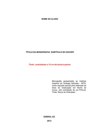 NOME DO ALUNO 
TÍTULO DA MONOGRAFIA: SUBTÍTULO SE HOUVER 
Título: centralizado a 15 cm da borda superior 
Monografia apresentada ao Instituto 
Superior de Teologia Aplicada – INTA, 
como requisito parcial para obtenção do 
título de Graduação em Nome do 
Curso, sob orientação do (a) Prof.(a). 
Título. Nome do Orientador. 
SOBRAL-CE 
2013 
 