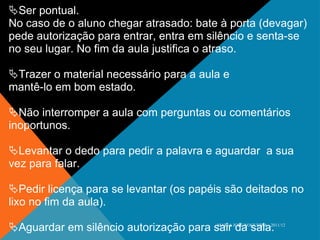  Ser pontual. No caso de o aluno chegar atrasado: bate à porta (devagar) pede autorização para entrar, entra em silêncio e senta-se no seu lugar. No fim da aula justifica o atraso.  Trazer o material necessário para a aula e mantê-lo em bom estado.  Não interromper a aula com perguntas ou comentários inoportunos.  Levantar o dedo para pedir a palavra e aguardar  a sua vez para falar.  Pedir licença para se levantar (os papéis são deitados no lixo no fim da aula).  Aguardar em silêncio autorização para sair da sala. MARIA JOSÉ NOGUEIRA - 2011/12 