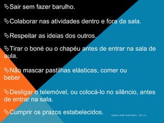  Sair sem fazer barulho.  Colaborar nas atividades dentro e fora da sala.  Respeitar as ideias dos outros.  Tirar o boné ou o chapéu antes de entrar na sala de aula.  Não mascar pastilhas elásticas, comer ou beber  Desligar o telemóvel, ou colocá-lo no silêncio, antes de entrar na sala.  Cumprir os prazos estabelecidos. MARIA JOSÉ NOGUEIRA - 2011/12 