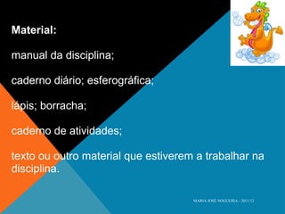 Material: manual da disciplina;  caderno diário; esferográfica;  lápis; borracha;  caderno de atividades;  texto ou outro material que estiverem a trabalhar na disciplina. MARIA JOSÉ NOGUEIRA - 2011/12 