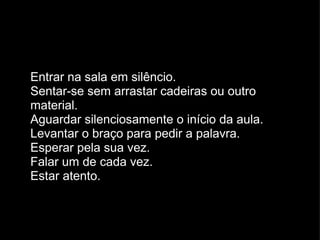 Entrar na sala em silêncio. Sentar-se sem arrastar cadeiras ou outro material. Aguardar silenciosamente o início da aula. Levantar o braço para pedir a palavra. Esperar pela sua vez. Falar um de cada vez. Estar atento. 