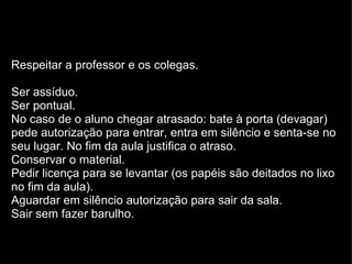 Respeitar a professor e os colegas. Ser assíduo. Ser pontual. No caso de o aluno chegar atrasado: bate à porta (devagar) pede autorização para entrar, entra em silêncio e senta-se no seu lugar. No fim da aula justifica o atraso. Conservar o material. Pedir licença para se levantar (os papéis são deitados no lixo no fim da aula). Aguardar em silêncio autorização para sair da sala. Sair sem fazer barulho. 