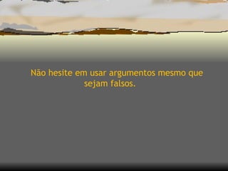 Não hesite em usar argumentos mesmo que sejam falsos. 